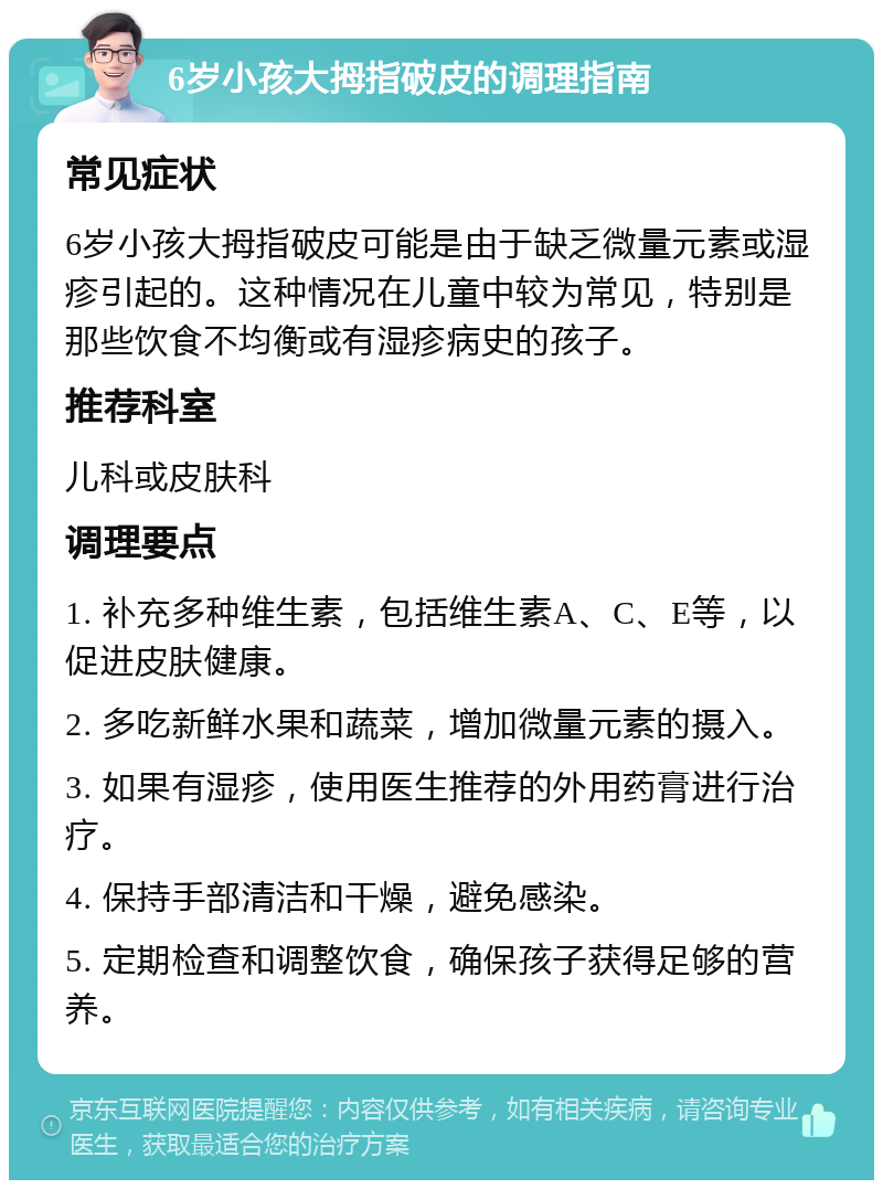 6岁小孩大拇指破皮的调理指南 常见症状 6岁小孩大拇指破皮可能是由于缺乏微量元素或湿疹引起的。这种情况在儿童中较为常见，特别是那些饮食不均衡或有湿疹病史的孩子。 推荐科室 儿科或皮肤科 调理要点 1. 补充多种维生素，包括维生素A、C、E等，以促进皮肤健康。 2. 多吃新鲜水果和蔬菜，增加微量元素的摄入。 3. 如果有湿疹，使用医生推荐的外用药膏进行治疗。 4. 保持手部清洁和干燥，避免感染。 5. 定期检查和调整饮食，确保孩子获得足够的营养。