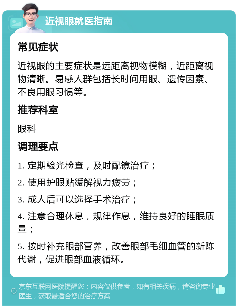 近视眼就医指南 常见症状 近视眼的主要症状是远距离视物模糊，近距离视物清晰。易感人群包括长时间用眼、遗传因素、不良用眼习惯等。 推荐科室 眼科 调理要点 1. 定期验光检查，及时配镜治疗； 2. 使用护眼贴缓解视力疲劳； 3. 成人后可以选择手术治疗； 4. 注意合理休息，规律作息，维持良好的睡眠质量； 5. 按时补充眼部营养，改善眼部毛细血管的新陈代谢，促进眼部血液循环。