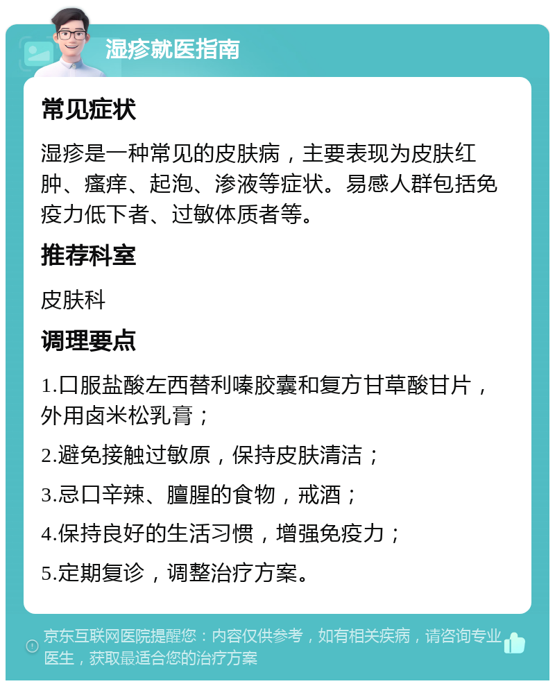 湿疹就医指南 常见症状 湿疹是一种常见的皮肤病，主要表现为皮肤红肿、瘙痒、起泡、渗液等症状。易感人群包括免疫力低下者、过敏体质者等。 推荐科室 皮肤科 调理要点 1.口服盐酸左西替利嗪胶囊和复方甘草酸甘片，外用卤米松乳膏； 2.避免接触过敏原，保持皮肤清洁； 3.忌口辛辣、膻腥的食物，戒酒； 4.保持良好的生活习惯，增强免疫力； 5.定期复诊，调整治疗方案。