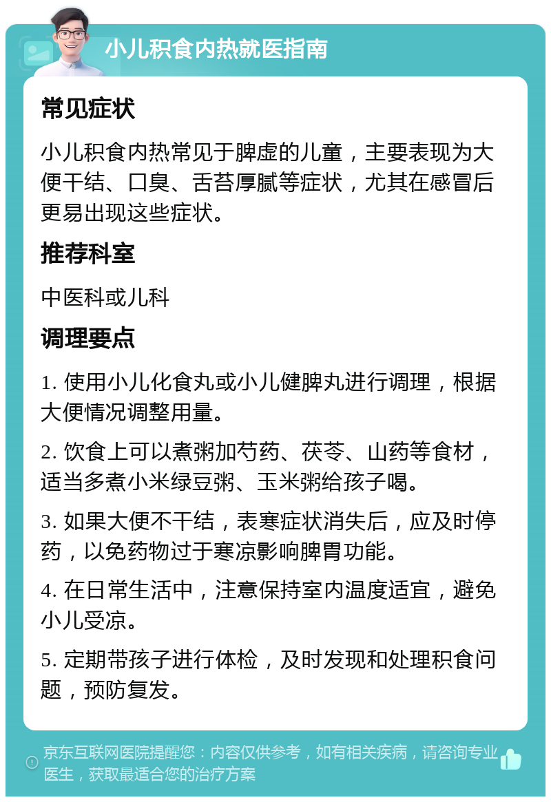 小儿积食内热就医指南 常见症状 小儿积食内热常见于脾虚的儿童，主要表现为大便干结、口臭、舌苔厚腻等症状，尤其在感冒后更易出现这些症状。 推荐科室 中医科或儿科 调理要点 1. 使用小儿化食丸或小儿健脾丸进行调理，根据大便情况调整用量。 2. 饮食上可以煮粥加芍药、茯苓、山药等食材，适当多煮小米绿豆粥、玉米粥给孩子喝。 3. 如果大便不干结，表寒症状消失后，应及时停药，以免药物过于寒凉影响脾胃功能。 4. 在日常生活中，注意保持室内温度适宜，避免小儿受凉。 5. 定期带孩子进行体检，及时发现和处理积食问题，预防复发。