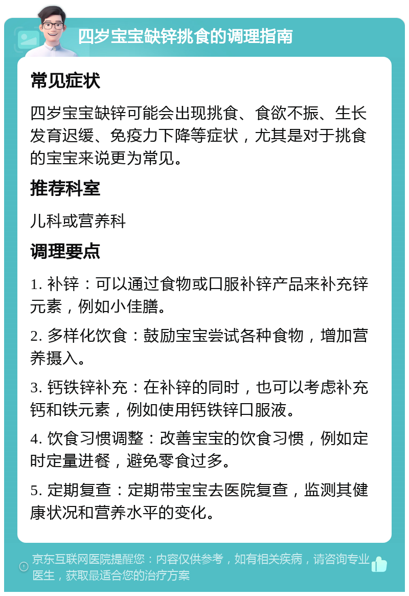 四岁宝宝缺锌挑食的调理指南 常见症状 四岁宝宝缺锌可能会出现挑食、食欲不振、生长发育迟缓、免疫力下降等症状，尤其是对于挑食的宝宝来说更为常见。 推荐科室 儿科或营养科 调理要点 1. 补锌：可以通过食物或口服补锌产品来补充锌元素，例如小佳膳。 2. 多样化饮食：鼓励宝宝尝试各种食物，增加营养摄入。 3. 钙铁锌补充：在补锌的同时，也可以考虑补充钙和铁元素，例如使用钙铁锌口服液。 4. 饮食习惯调整：改善宝宝的饮食习惯，例如定时定量进餐，避免零食过多。 5. 定期复查：定期带宝宝去医院复查，监测其健康状况和营养水平的变化。