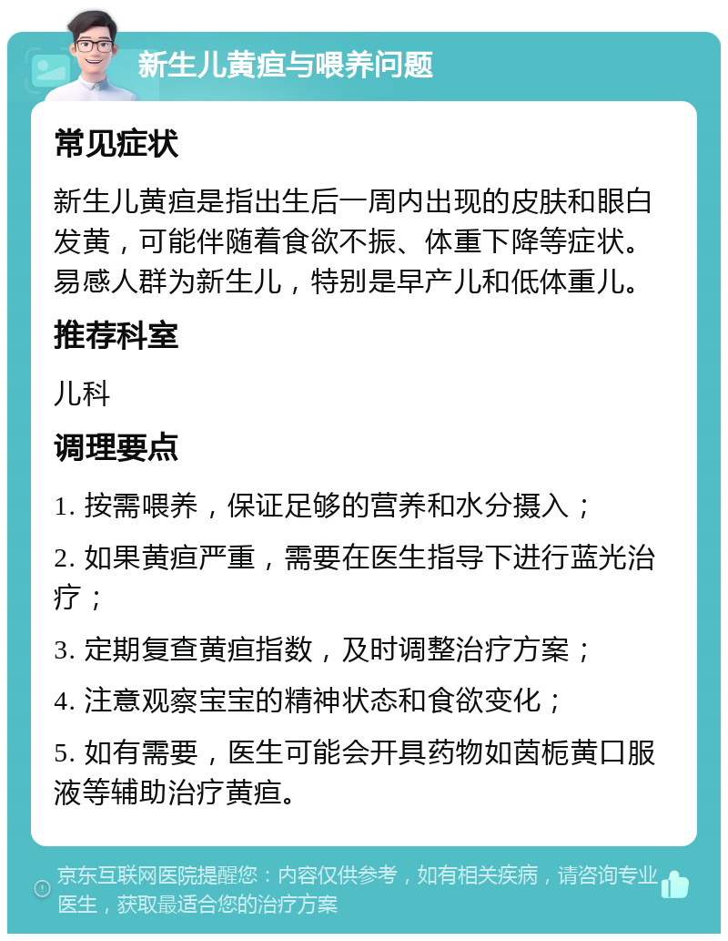 新生儿黄疸与喂养问题 常见症状 新生儿黄疸是指出生后一周内出现的皮肤和眼白发黄，可能伴随着食欲不振、体重下降等症状。易感人群为新生儿，特别是早产儿和低体重儿。 推荐科室 儿科 调理要点 1. 按需喂养，保证足够的营养和水分摄入； 2. 如果黄疸严重，需要在医生指导下进行蓝光治疗； 3. 定期复查黄疸指数，及时调整治疗方案； 4. 注意观察宝宝的精神状态和食欲变化； 5. 如有需要，医生可能会开具药物如茵栀黄口服液等辅助治疗黄疸。