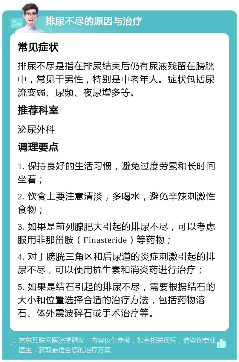 排尿不尽的原因与治疗 常见症状 排尿不尽是指在排尿结束后仍有尿液残留在膀胱中，常见于男性，特别是中老年人。症状包括尿流变弱、尿频、夜尿增多等。 推荐科室 泌尿外科 调理要点 1. 保持良好的生活习惯，避免过度劳累和长时间坐着； 2. 饮食上要注意清淡，多喝水，避免辛辣刺激性食物； 3. 如果是前列腺肥大引起的排尿不尽，可以考虑服用非那甾胺（Finasteride）等药物； 4. 对于膀胱三角区和后尿道的炎症刺激引起的排尿不尽，可以使用抗生素和消炎药进行治疗； 5. 如果是结石引起的排尿不尽，需要根据结石的大小和位置选择合适的治疗方法，包括药物溶石、体外震波碎石或手术治疗等。