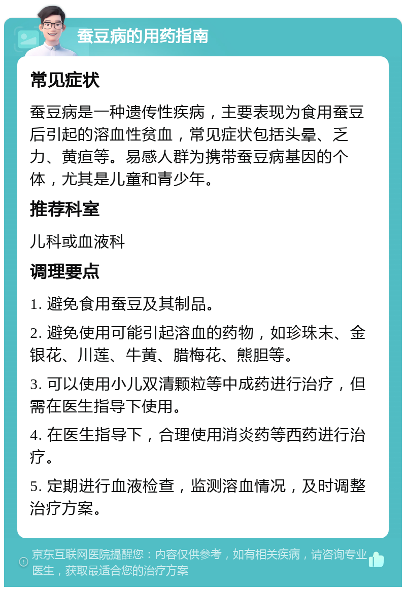 蚕豆病的用药指南 常见症状 蚕豆病是一种遗传性疾病，主要表现为食用蚕豆后引起的溶血性贫血，常见症状包括头晕、乏力、黄疸等。易感人群为携带蚕豆病基因的个体，尤其是儿童和青少年。 推荐科室 儿科或血液科 调理要点 1. 避免食用蚕豆及其制品。 2. 避免使用可能引起溶血的药物，如珍珠末、金银花、川莲、牛黄、腊梅花、熊胆等。 3. 可以使用小儿双清颗粒等中成药进行治疗，但需在医生指导下使用。 4. 在医生指导下，合理使用消炎药等西药进行治疗。 5. 定期进行血液检查，监测溶血情况，及时调整治疗方案。