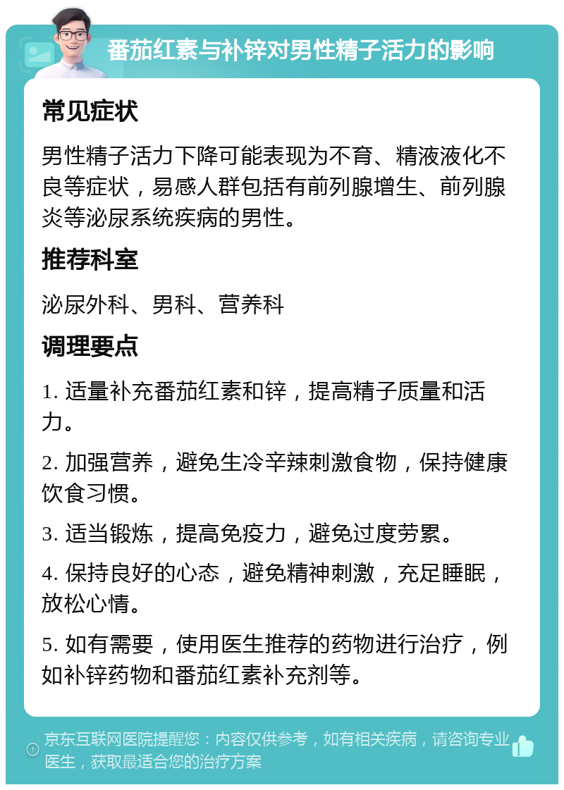 番茄红素与补锌对男性精子活力的影响 常见症状 男性精子活力下降可能表现为不育、精液液化不良等症状，易感人群包括有前列腺增生、前列腺炎等泌尿系统疾病的男性。 推荐科室 泌尿外科、男科、营养科 调理要点 1. 适量补充番茄红素和锌，提高精子质量和活力。 2. 加强营养，避免生冷辛辣刺激食物，保持健康饮食习惯。 3. 适当锻炼，提高免疫力，避免过度劳累。 4. 保持良好的心态，避免精神刺激，充足睡眠，放松心情。 5. 如有需要，使用医生推荐的药物进行治疗，例如补锌药物和番茄红素补充剂等。