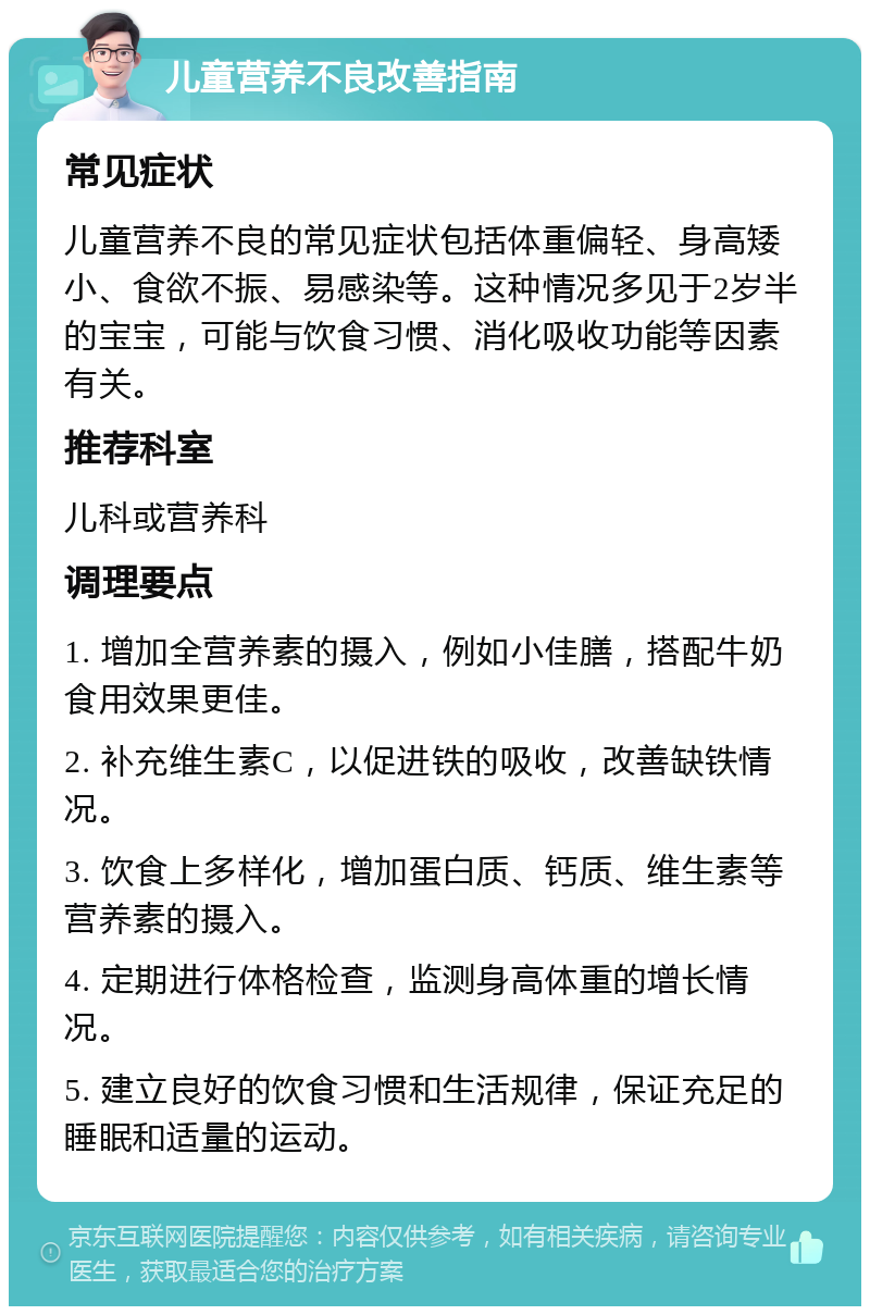 儿童营养不良改善指南 常见症状 儿童营养不良的常见症状包括体重偏轻、身高矮小、食欲不振、易感染等。这种情况多见于2岁半的宝宝，可能与饮食习惯、消化吸收功能等因素有关。 推荐科室 儿科或营养科 调理要点 1. 增加全营养素的摄入，例如小佳膳，搭配牛奶食用效果更佳。 2. 补充维生素C，以促进铁的吸收，改善缺铁情况。 3. 饮食上多样化，增加蛋白质、钙质、维生素等营养素的摄入。 4. 定期进行体格检查，监测身高体重的增长情况。 5. 建立良好的饮食习惯和生活规律，保证充足的睡眠和适量的运动。