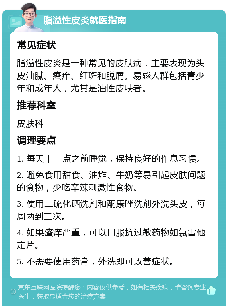 脂溢性皮炎就医指南 常见症状 脂溢性皮炎是一种常见的皮肤病，主要表现为头皮油腻、瘙痒、红斑和脱屑。易感人群包括青少年和成年人，尤其是油性皮肤者。 推荐科室 皮肤科 调理要点 1. 每天十一点之前睡觉，保持良好的作息习惯。 2. 避免食用甜食、油炸、牛奶等易引起皮肤问题的食物，少吃辛辣刺激性食物。 3. 使用二硫化硒洗剂和酮康唑洗剂外洗头皮，每周两到三次。 4. 如果瘙痒严重，可以口服抗过敏药物如氯雷他定片。 5. 不需要使用药膏，外洗即可改善症状。