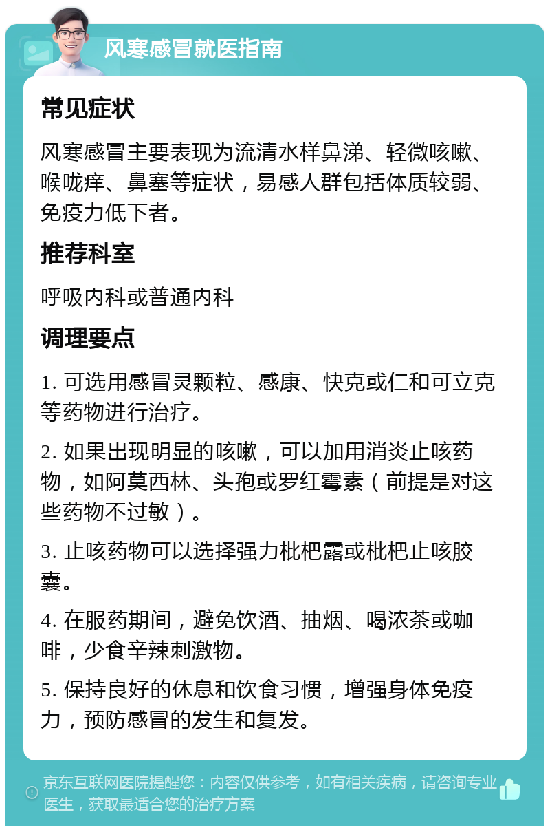 风寒感冒就医指南 常见症状 风寒感冒主要表现为流清水样鼻涕、轻微咳嗽、喉咙痒、鼻塞等症状，易感人群包括体质较弱、免疫力低下者。 推荐科室 呼吸内科或普通内科 调理要点 1. 可选用感冒灵颗粒、感康、快克或仁和可立克等药物进行治疗。 2. 如果出现明显的咳嗽，可以加用消炎止咳药物，如阿莫西林、头孢或罗红霉素（前提是对这些药物不过敏）。 3. 止咳药物可以选择强力枇杷露或枇杷止咳胶囊。 4. 在服药期间，避免饮酒、抽烟、喝浓茶或咖啡，少食辛辣刺激物。 5. 保持良好的休息和饮食习惯，增强身体免疫力，预防感冒的发生和复发。