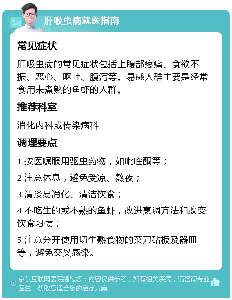 肝吸虫病就医指南 常见症状 肝吸虫病的常见症状包括上腹部疼痛、食欲不振、恶心、呕吐、腹泻等。易感人群主要是经常食用未煮熟的鱼虾的人群。 推荐科室 消化内科或传染病科 调理要点 1.按医嘱服用驱虫药物，如吡喹酮等； 2.注意休息，避免受凉、熬夜； 3.清淡易消化、清洁饮食； 4.不吃生的或不熟的鱼虾，改进烹调方法和改变饮食习惯； 5.注意分开使用切生熟食物的菜刀砧板及器皿等，避免交叉感染。