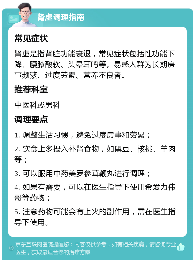 肾虚调理指南 常见症状 肾虚是指肾脏功能衰退，常见症状包括性功能下降、腰膝酸软、头晕耳鸣等。易感人群为长期房事频繁、过度劳累、营养不良者。 推荐科室 中医科或男科 调理要点 1. 调整生活习惯，避免过度房事和劳累； 2. 饮食上多摄入补肾食物，如黑豆、核桃、羊肉等； 3. 可以服用中药美罗参茸鞭丸进行调理； 4. 如果有需要，可以在医生指导下使用希爱力伟哥等药物； 5. 注意药物可能会有上火的副作用，需在医生指导下使用。