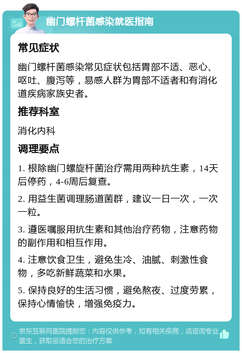 幽门螺杆菌感染就医指南 常见症状 幽门螺杆菌感染常见症状包括胃部不适、恶心、呕吐、腹泻等，易感人群为胃部不适者和有消化道疾病家族史者。 推荐科室 消化内科 调理要点 1. 根除幽门螺旋杆菌治疗需用两种抗生素，14天后停药，4-6周后复查。 2. 用益生菌调理肠道菌群，建议一日一次，一次一粒。 3. 遵医嘱服用抗生素和其他治疗药物，注意药物的副作用和相互作用。 4. 注意饮食卫生，避免生冷、油腻、刺激性食物，多吃新鲜蔬菜和水果。 5. 保持良好的生活习惯，避免熬夜、过度劳累，保持心情愉快，增强免疫力。