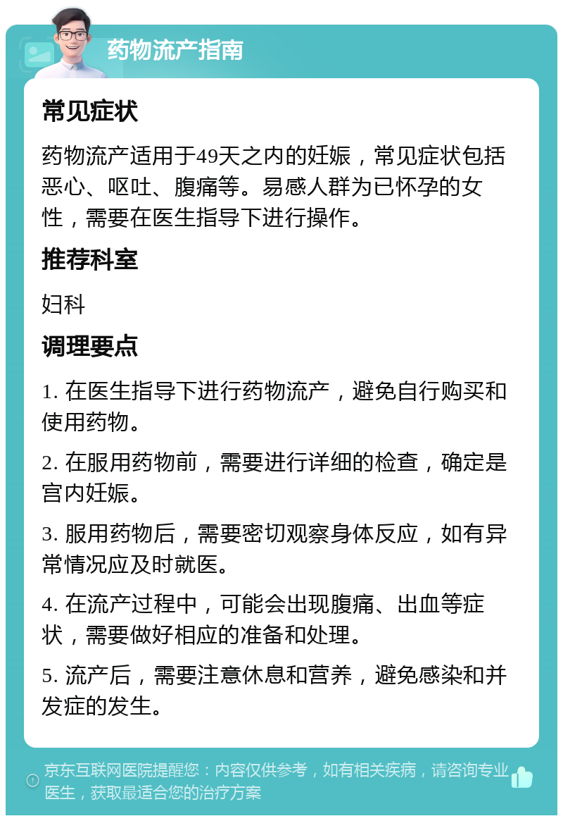 药物流产指南 常见症状 药物流产适用于49天之内的妊娠，常见症状包括恶心、呕吐、腹痛等。易感人群为已怀孕的女性，需要在医生指导下进行操作。 推荐科室 妇科 调理要点 1. 在医生指导下进行药物流产，避免自行购买和使用药物。 2. 在服用药物前，需要进行详细的检查，确定是宫内妊娠。 3. 服用药物后，需要密切观察身体反应，如有异常情况应及时就医。 4. 在流产过程中，可能会出现腹痛、出血等症状，需要做好相应的准备和处理。 5. 流产后，需要注意休息和营养，避免感染和并发症的发生。