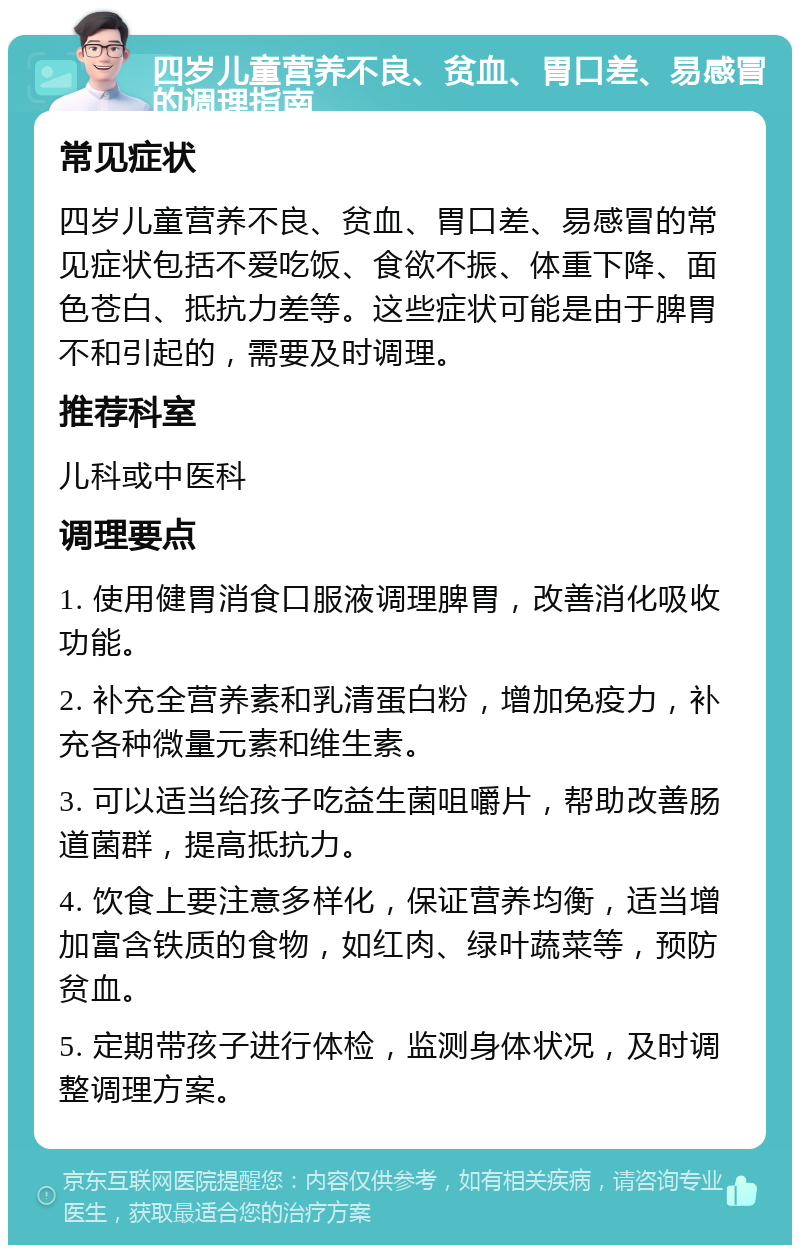 四岁儿童营养不良、贫血、胃口差、易感冒的调理指南 常见症状 四岁儿童营养不良、贫血、胃口差、易感冒的常见症状包括不爱吃饭、食欲不振、体重下降、面色苍白、抵抗力差等。这些症状可能是由于脾胃不和引起的，需要及时调理。 推荐科室 儿科或中医科 调理要点 1. 使用健胃消食口服液调理脾胃，改善消化吸收功能。 2. 补充全营养素和乳清蛋白粉，增加免疫力，补充各种微量元素和维生素。 3. 可以适当给孩子吃益生菌咀嚼片，帮助改善肠道菌群，提高抵抗力。 4. 饮食上要注意多样化，保证营养均衡，适当增加富含铁质的食物，如红肉、绿叶蔬菜等，预防贫血。 5. 定期带孩子进行体检，监测身体状况，及时调整调理方案。