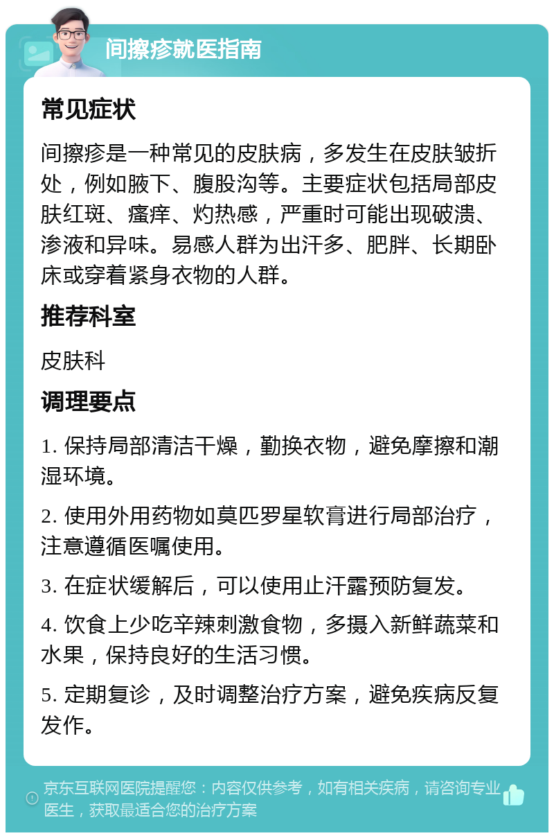 间擦疹就医指南 常见症状 间擦疹是一种常见的皮肤病，多发生在皮肤皱折处，例如腋下、腹股沟等。主要症状包括局部皮肤红斑、瘙痒、灼热感，严重时可能出现破溃、渗液和异味。易感人群为出汗多、肥胖、长期卧床或穿着紧身衣物的人群。 推荐科室 皮肤科 调理要点 1. 保持局部清洁干燥，勤换衣物，避免摩擦和潮湿环境。 2. 使用外用药物如莫匹罗星软膏进行局部治疗，注意遵循医嘱使用。 3. 在症状缓解后，可以使用止汗露预防复发。 4. 饮食上少吃辛辣刺激食物，多摄入新鲜蔬菜和水果，保持良好的生活习惯。 5. 定期复诊，及时调整治疗方案，避免疾病反复发作。