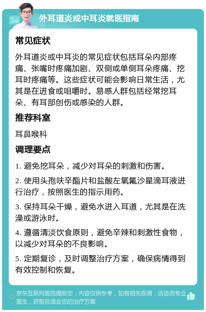 外耳道炎或中耳炎就医指南 常见症状 外耳道炎或中耳炎的常见症状包括耳朵内部疼痛、张嘴时疼痛加剧、双侧或单侧耳朵疼痛、挖耳时疼痛等。这些症状可能会影响日常生活，尤其是在进食或咀嚼时。易感人群包括经常挖耳朵、有耳部创伤或感染的人群。 推荐科室 耳鼻喉科 调理要点 1. 避免挖耳朵，减少对耳朵的刺激和伤害。 2. 使用头孢呋辛酯片和盐酸左氧氟沙星滴耳液进行治疗，按照医生的指示用药。 3. 保持耳朵干燥，避免水进入耳道，尤其是在洗澡或游泳时。 4. 遵循清淡饮食原则，避免辛辣和刺激性食物，以减少对耳朵的不良影响。 5. 定期复诊，及时调整治疗方案，确保病情得到有效控制和恢复。