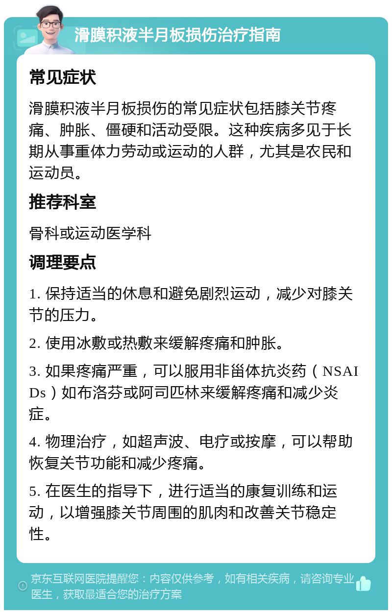 滑膜积液半月板损伤治疗指南 常见症状 滑膜积液半月板损伤的常见症状包括膝关节疼痛、肿胀、僵硬和活动受限。这种疾病多见于长期从事重体力劳动或运动的人群，尤其是农民和运动员。 推荐科室 骨科或运动医学科 调理要点 1. 保持适当的休息和避免剧烈运动，减少对膝关节的压力。 2. 使用冰敷或热敷来缓解疼痛和肿胀。 3. 如果疼痛严重，可以服用非甾体抗炎药（NSAIDs）如布洛芬或阿司匹林来缓解疼痛和减少炎症。 4. 物理治疗，如超声波、电疗或按摩，可以帮助恢复关节功能和减少疼痛。 5. 在医生的指导下，进行适当的康复训练和运动，以增强膝关节周围的肌肉和改善关节稳定性。