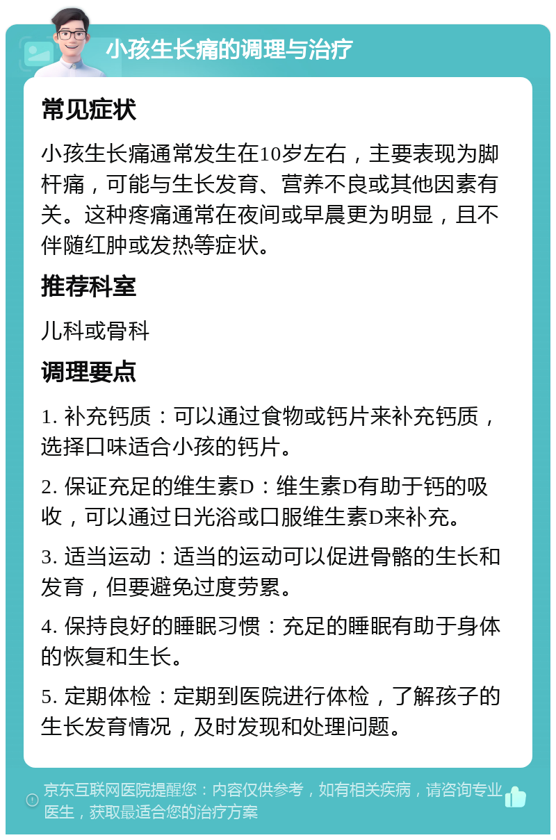 小孩生长痛的调理与治疗 常见症状 小孩生长痛通常发生在10岁左右，主要表现为脚杆痛，可能与生长发育、营养不良或其他因素有关。这种疼痛通常在夜间或早晨更为明显，且不伴随红肿或发热等症状。 推荐科室 儿科或骨科 调理要点 1. 补充钙质：可以通过食物或钙片来补充钙质，选择口味适合小孩的钙片。 2. 保证充足的维生素D：维生素D有助于钙的吸收，可以通过日光浴或口服维生素D来补充。 3. 适当运动：适当的运动可以促进骨骼的生长和发育，但要避免过度劳累。 4. 保持良好的睡眠习惯：充足的睡眠有助于身体的恢复和生长。 5. 定期体检：定期到医院进行体检，了解孩子的生长发育情况，及时发现和处理问题。