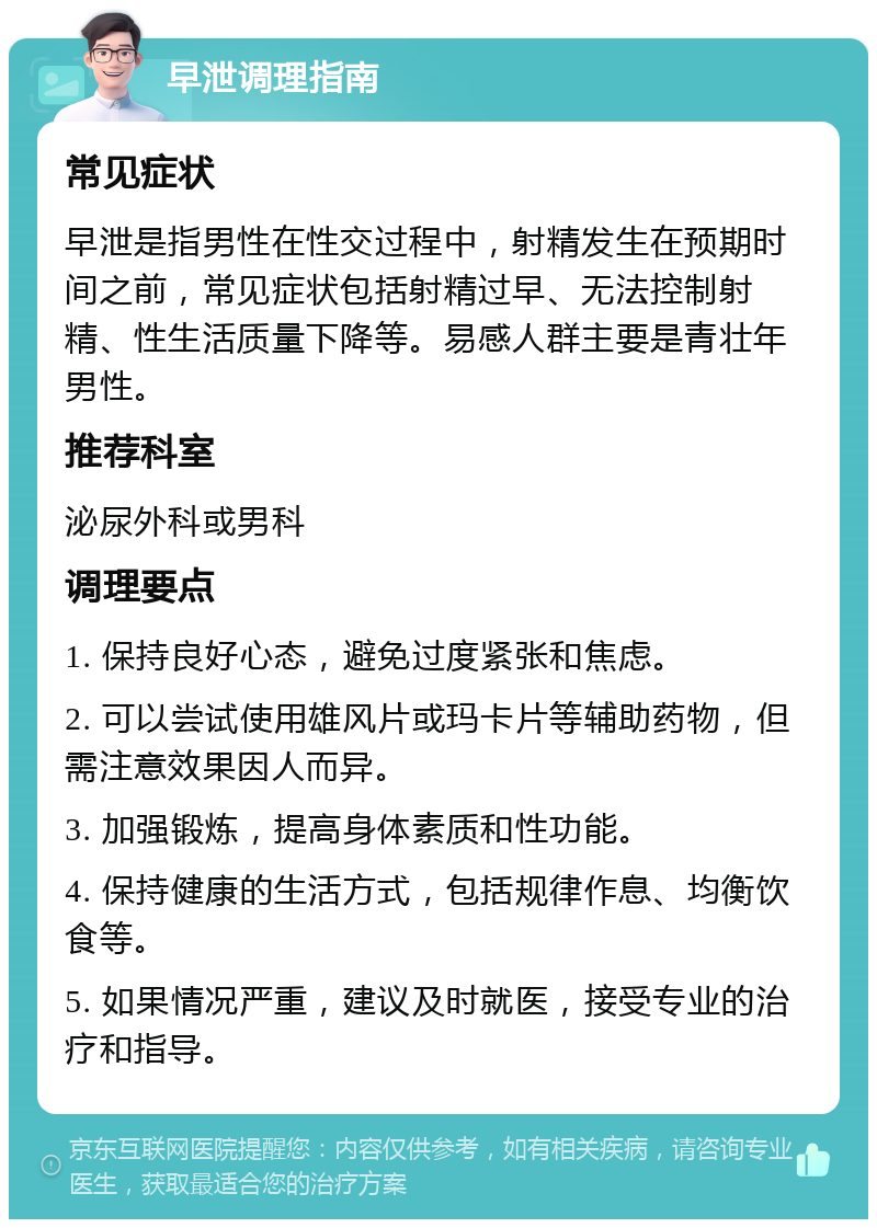 早泄调理指南 常见症状 早泄是指男性在性交过程中，射精发生在预期时间之前，常见症状包括射精过早、无法控制射精、性生活质量下降等。易感人群主要是青壮年男性。 推荐科室 泌尿外科或男科 调理要点 1. 保持良好心态，避免过度紧张和焦虑。 2. 可以尝试使用雄风片或玛卡片等辅助药物，但需注意效果因人而异。 3. 加强锻炼，提高身体素质和性功能。 4. 保持健康的生活方式，包括规律作息、均衡饮食等。 5. 如果情况严重，建议及时就医，接受专业的治疗和指导。