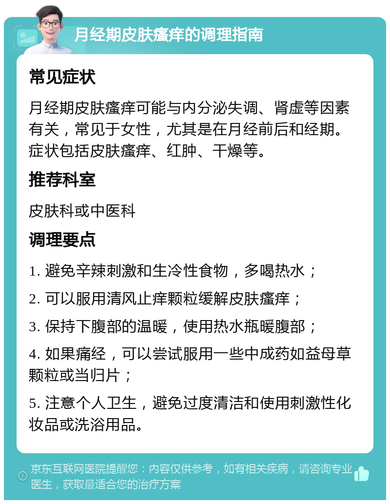 月经期皮肤瘙痒的调理指南 常见症状 月经期皮肤瘙痒可能与内分泌失调、肾虚等因素有关，常见于女性，尤其是在月经前后和经期。症状包括皮肤瘙痒、红肿、干燥等。 推荐科室 皮肤科或中医科 调理要点 1. 避免辛辣刺激和生冷性食物，多喝热水； 2. 可以服用清风止痒颗粒缓解皮肤瘙痒； 3. 保持下腹部的温暖，使用热水瓶暖腹部； 4. 如果痛经，可以尝试服用一些中成药如益母草颗粒或当归片； 5. 注意个人卫生，避免过度清洁和使用刺激性化妆品或洗浴用品。