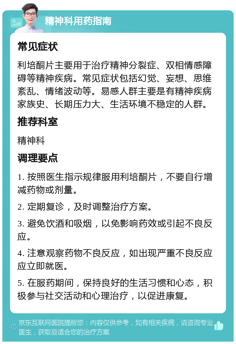 精神科用药指南 常见症状 利培酮片主要用于治疗精神分裂症、双相情感障碍等精神疾病。常见症状包括幻觉、妄想、思维紊乱、情绪波动等。易感人群主要是有精神疾病家族史、长期压力大、生活环境不稳定的人群。 推荐科室 精神科 调理要点 1. 按照医生指示规律服用利培酮片，不要自行增减药物或剂量。 2. 定期复诊，及时调整治疗方案。 3. 避免饮酒和吸烟，以免影响药效或引起不良反应。 4. 注意观察药物不良反应，如出现严重不良反应应立即就医。 5. 在服药期间，保持良好的生活习惯和心态，积极参与社交活动和心理治疗，以促进康复。