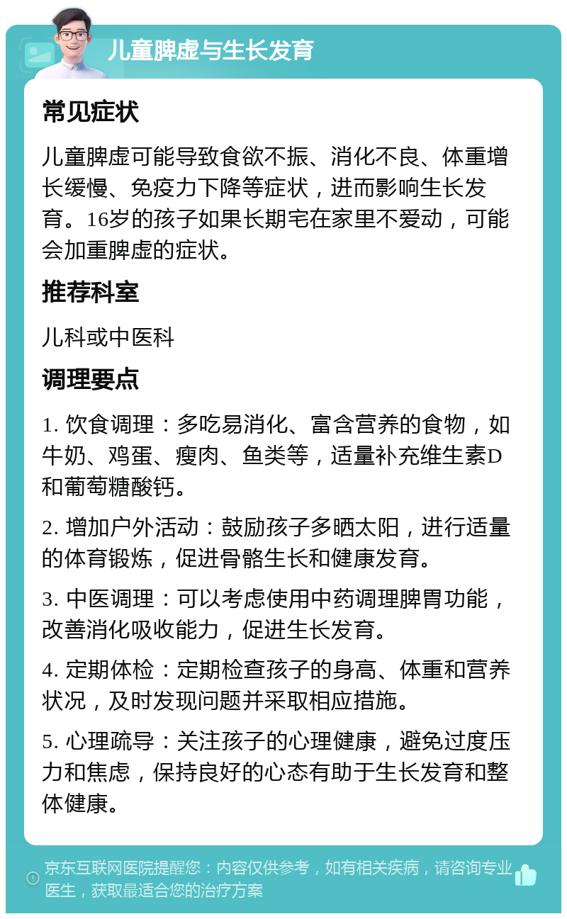 儿童脾虚与生长发育 常见症状 儿童脾虚可能导致食欲不振、消化不良、体重增长缓慢、免疫力下降等症状，进而影响生长发育。16岁的孩子如果长期宅在家里不爱动，可能会加重脾虚的症状。 推荐科室 儿科或中医科 调理要点 1. 饮食调理：多吃易消化、富含营养的食物，如牛奶、鸡蛋、瘦肉、鱼类等，适量补充维生素D和葡萄糖酸钙。 2. 增加户外活动：鼓励孩子多晒太阳，进行适量的体育锻炼，促进骨骼生长和健康发育。 3. 中医调理：可以考虑使用中药调理脾胃功能，改善消化吸收能力，促进生长发育。 4. 定期体检：定期检查孩子的身高、体重和营养状况，及时发现问题并采取相应措施。 5. 心理疏导：关注孩子的心理健康，避免过度压力和焦虑，保持良好的心态有助于生长发育和整体健康。