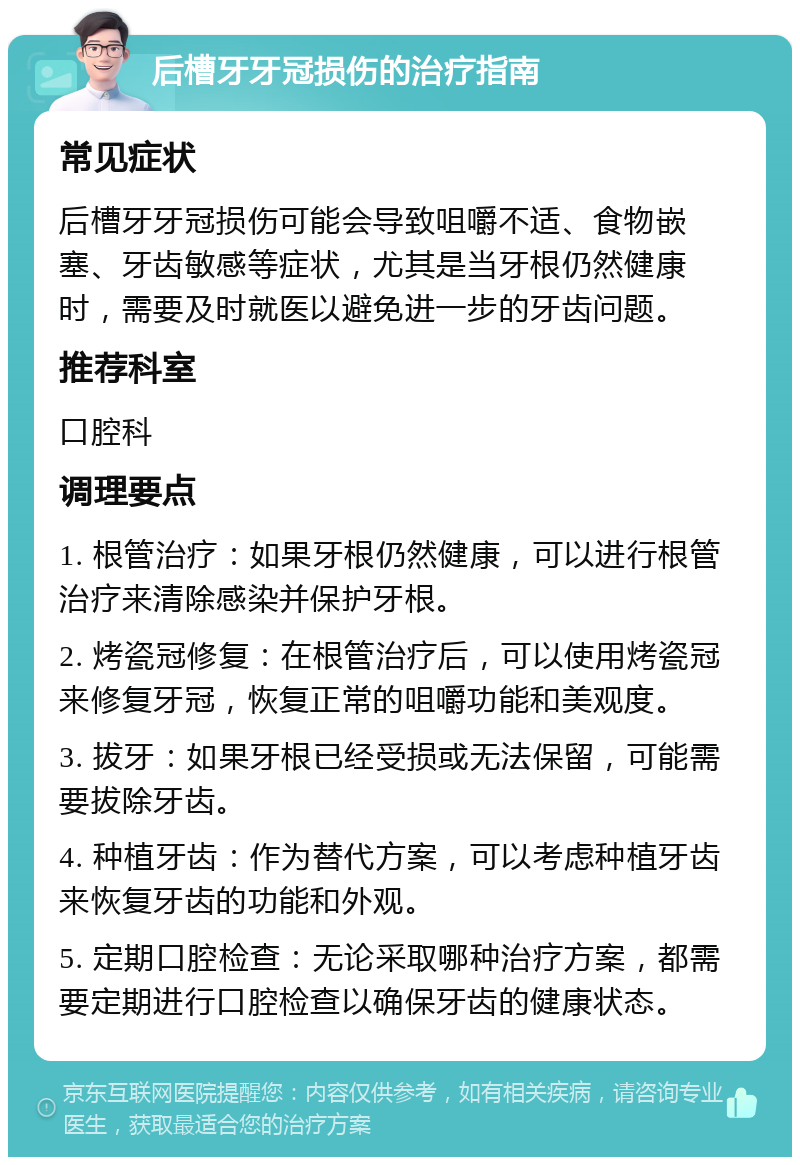 后槽牙牙冠损伤的治疗指南 常见症状 后槽牙牙冠损伤可能会导致咀嚼不适、食物嵌塞、牙齿敏感等症状，尤其是当牙根仍然健康时，需要及时就医以避免进一步的牙齿问题。 推荐科室 口腔科 调理要点 1. 根管治疗：如果牙根仍然健康，可以进行根管治疗来清除感染并保护牙根。 2. 烤瓷冠修复：在根管治疗后，可以使用烤瓷冠来修复牙冠，恢复正常的咀嚼功能和美观度。 3. 拔牙：如果牙根已经受损或无法保留，可能需要拔除牙齿。 4. 种植牙齿：作为替代方案，可以考虑种植牙齿来恢复牙齿的功能和外观。 5. 定期口腔检查：无论采取哪种治疗方案，都需要定期进行口腔检查以确保牙齿的健康状态。