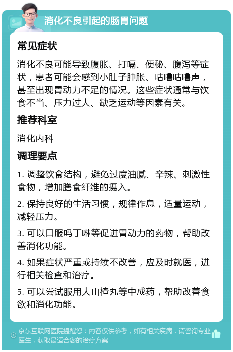 消化不良引起的肠胃问题 常见症状 消化不良可能导致腹胀、打嗝、便秘、腹泻等症状，患者可能会感到小肚子肿胀、咕噜咕噜声，甚至出现胃动力不足的情况。这些症状通常与饮食不当、压力过大、缺乏运动等因素有关。 推荐科室 消化内科 调理要点 1. 调整饮食结构，避免过度油腻、辛辣、刺激性食物，增加膳食纤维的摄入。 2. 保持良好的生活习惯，规律作息，适量运动，减轻压力。 3. 可以口服吗丁啉等促进胃动力的药物，帮助改善消化功能。 4. 如果症状严重或持续不改善，应及时就医，进行相关检查和治疗。 5. 可以尝试服用大山楂丸等中成药，帮助改善食欲和消化功能。