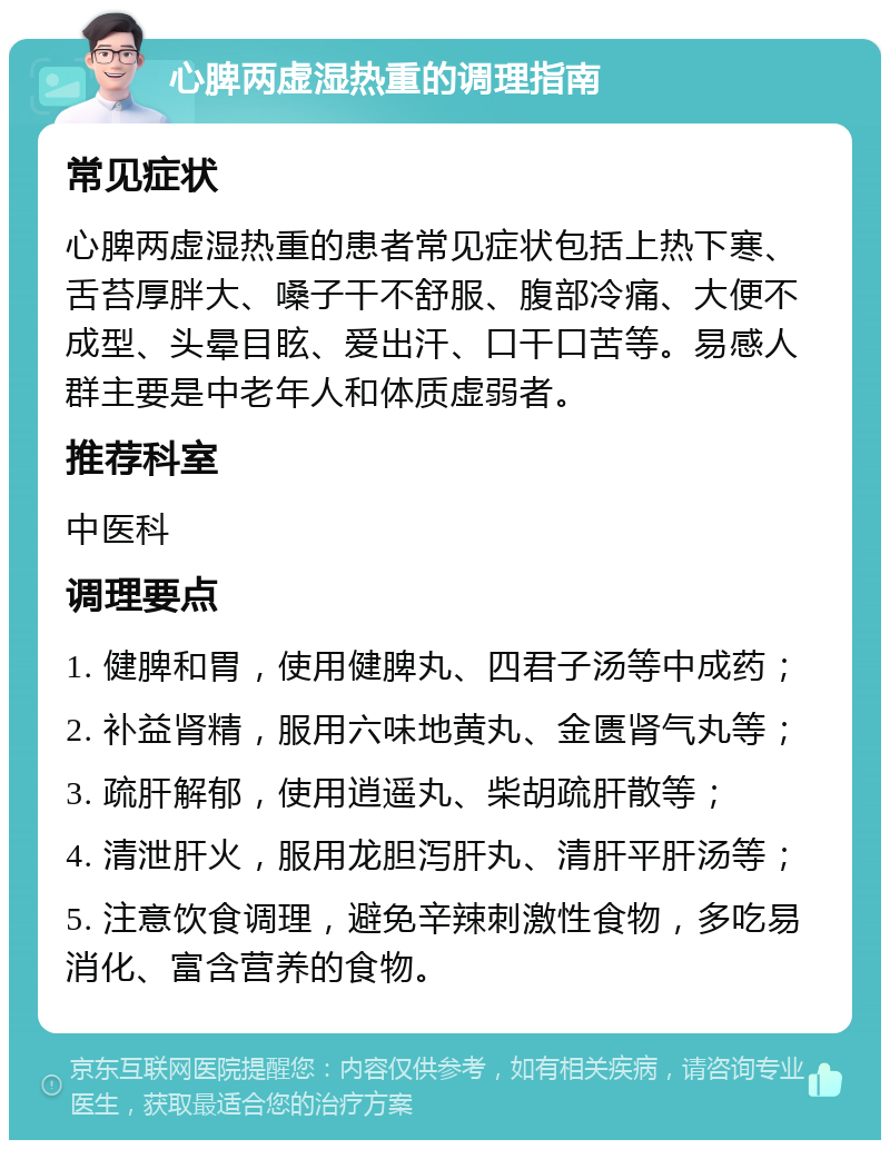 心脾两虚湿热重的调理指南 常见症状 心脾两虚湿热重的患者常见症状包括上热下寒、舌苔厚胖大、嗓子干不舒服、腹部冷痛、大便不成型、头晕目眩、爱出汗、口干口苦等。易感人群主要是中老年人和体质虚弱者。 推荐科室 中医科 调理要点 1. 健脾和胃，使用健脾丸、四君子汤等中成药； 2. 补益肾精，服用六味地黄丸、金匮肾气丸等； 3. 疏肝解郁，使用逍遥丸、柴胡疏肝散等； 4. 清泄肝火，服用龙胆泻肝丸、清肝平肝汤等； 5. 注意饮食调理，避免辛辣刺激性食物，多吃易消化、富含营养的食物。