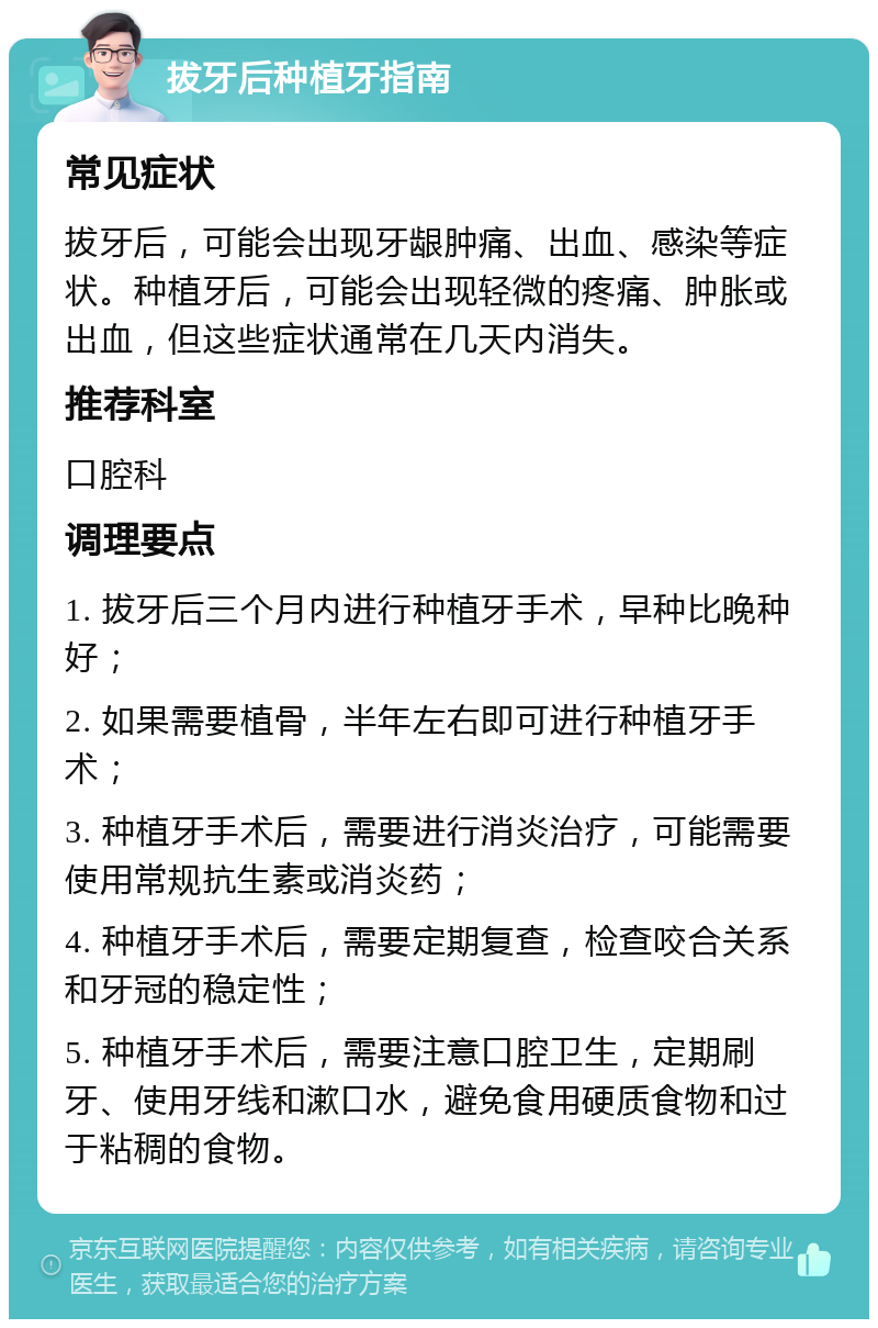 拔牙后种植牙指南 常见症状 拔牙后，可能会出现牙龈肿痛、出血、感染等症状。种植牙后，可能会出现轻微的疼痛、肿胀或出血，但这些症状通常在几天内消失。 推荐科室 口腔科 调理要点 1. 拔牙后三个月内进行种植牙手术，早种比晚种好； 2. 如果需要植骨，半年左右即可进行种植牙手术； 3. 种植牙手术后，需要进行消炎治疗，可能需要使用常规抗生素或消炎药； 4. 种植牙手术后，需要定期复查，检查咬合关系和牙冠的稳定性； 5. 种植牙手术后，需要注意口腔卫生，定期刷牙、使用牙线和漱口水，避免食用硬质食物和过于粘稠的食物。