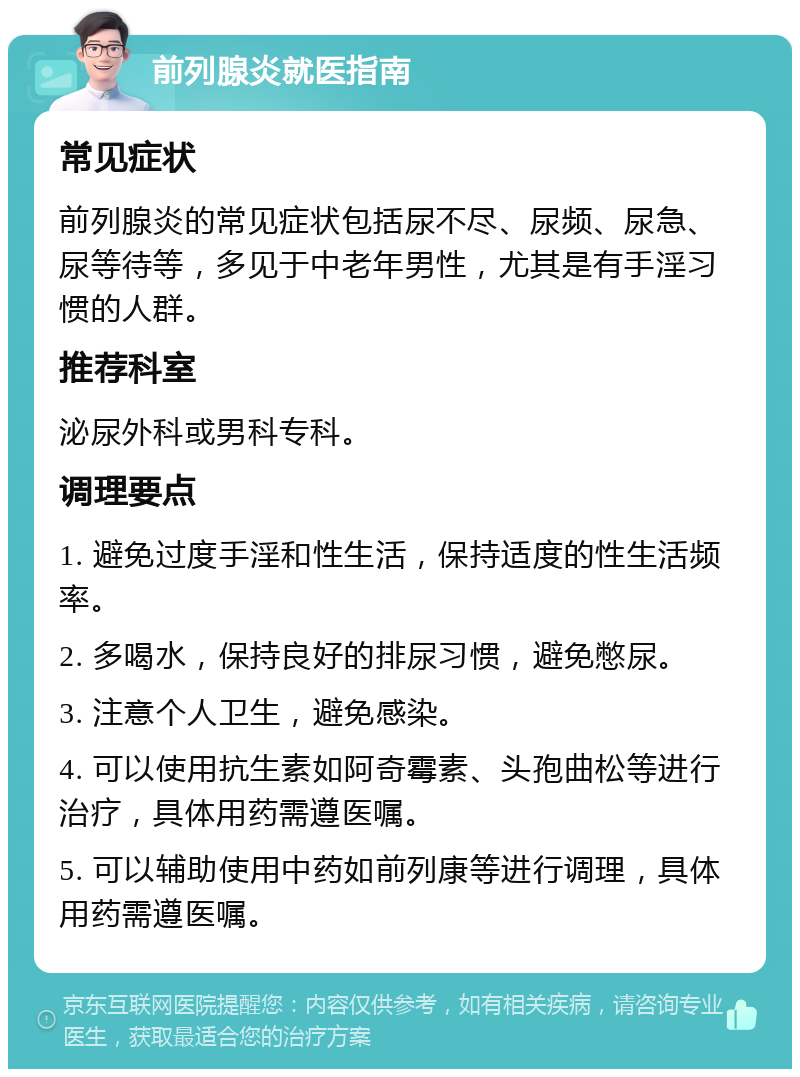 前列腺炎就医指南 常见症状 前列腺炎的常见症状包括尿不尽、尿频、尿急、尿等待等，多见于中老年男性，尤其是有手淫习惯的人群。 推荐科室 泌尿外科或男科专科。 调理要点 1. 避免过度手淫和性生活，保持适度的性生活频率。 2. 多喝水，保持良好的排尿习惯，避免憋尿。 3. 注意个人卫生，避免感染。 4. 可以使用抗生素如阿奇霉素、头孢曲松等进行治疗，具体用药需遵医嘱。 5. 可以辅助使用中药如前列康等进行调理，具体用药需遵医嘱。