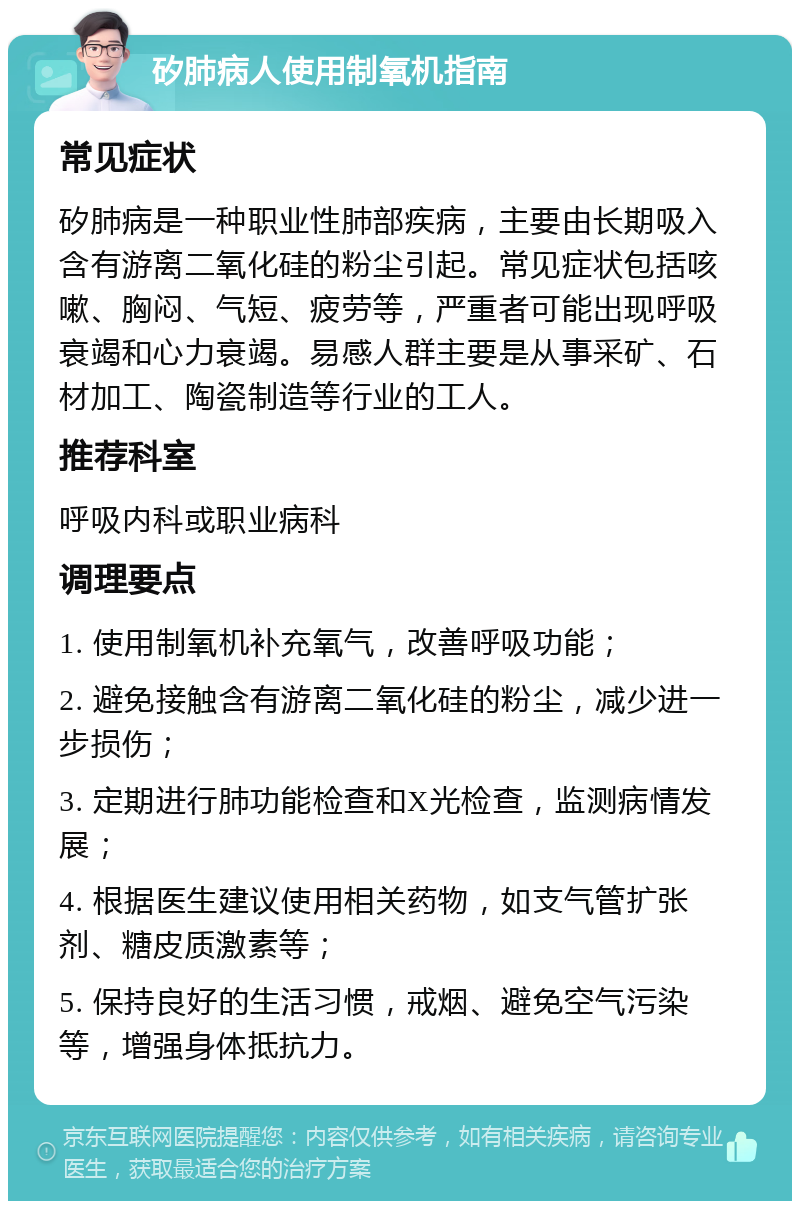 矽肺病人使用制氧机指南 常见症状 矽肺病是一种职业性肺部疾病，主要由长期吸入含有游离二氧化硅的粉尘引起。常见症状包括咳嗽、胸闷、气短、疲劳等，严重者可能出现呼吸衰竭和心力衰竭。易感人群主要是从事采矿、石材加工、陶瓷制造等行业的工人。 推荐科室 呼吸内科或职业病科 调理要点 1. 使用制氧机补充氧气，改善呼吸功能； 2. 避免接触含有游离二氧化硅的粉尘，减少进一步损伤； 3. 定期进行肺功能检查和X光检查，监测病情发展； 4. 根据医生建议使用相关药物，如支气管扩张剂、糖皮质激素等； 5. 保持良好的生活习惯，戒烟、避免空气污染等，增强身体抵抗力。