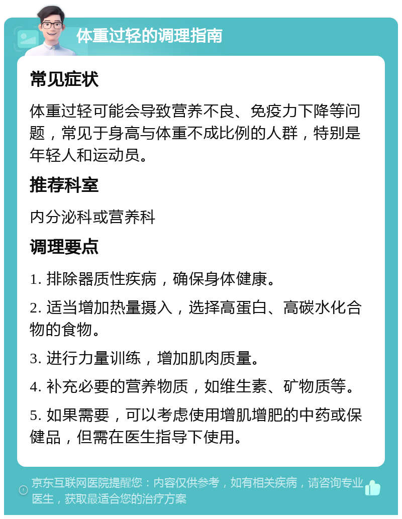 体重过轻的调理指南 常见症状 体重过轻可能会导致营养不良、免疫力下降等问题，常见于身高与体重不成比例的人群，特别是年轻人和运动员。 推荐科室 内分泌科或营养科 调理要点 1. 排除器质性疾病，确保身体健康。 2. 适当增加热量摄入，选择高蛋白、高碳水化合物的食物。 3. 进行力量训练，增加肌肉质量。 4. 补充必要的营养物质，如维生素、矿物质等。 5. 如果需要，可以考虑使用增肌增肥的中药或保健品，但需在医生指导下使用。