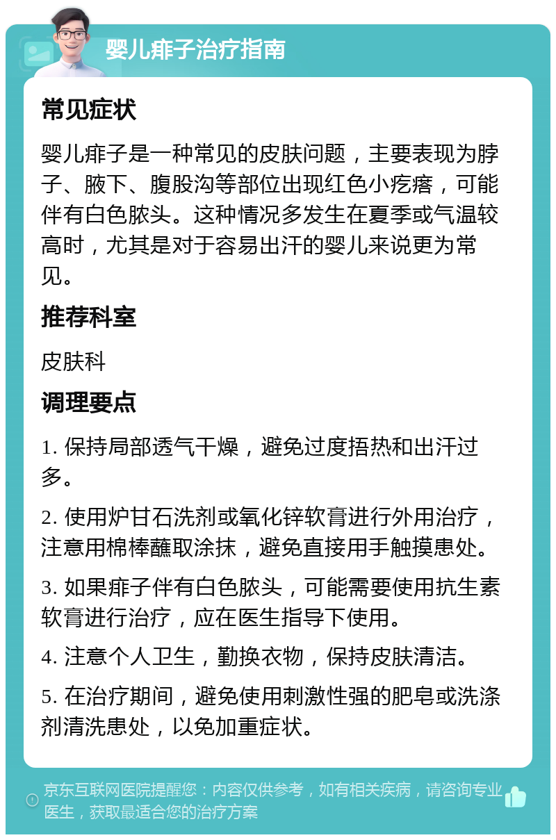 婴儿痱子治疗指南 常见症状 婴儿痱子是一种常见的皮肤问题，主要表现为脖子、腋下、腹股沟等部位出现红色小疙瘩，可能伴有白色脓头。这种情况多发生在夏季或气温较高时，尤其是对于容易出汗的婴儿来说更为常见。 推荐科室 皮肤科 调理要点 1. 保持局部透气干燥，避免过度捂热和出汗过多。 2. 使用炉甘石洗剂或氧化锌软膏进行外用治疗，注意用棉棒蘸取涂抹，避免直接用手触摸患处。 3. 如果痱子伴有白色脓头，可能需要使用抗生素软膏进行治疗，应在医生指导下使用。 4. 注意个人卫生，勤换衣物，保持皮肤清洁。 5. 在治疗期间，避免使用刺激性强的肥皂或洗涤剂清洗患处，以免加重症状。