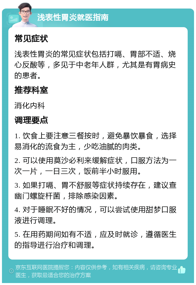 浅表性胃炎就医指南 常见症状 浅表性胃炎的常见症状包括打嗝、胃部不适、烧心反酸等，多见于中老年人群，尤其是有胃病史的患者。 推荐科室 消化内科 调理要点 1. 饮食上要注意三餐按时，避免暴饮暴食，选择易消化的流食为主，少吃油腻的肉类。 2. 可以使用莫沙必利来缓解症状，口服方法为一次一片，一日三次，饭前半小时服用。 3. 如果打嗝、胃不舒服等症状持续存在，建议查幽门螺旋杆菌，排除感染因素。 4. 对于睡眠不好的情况，可以尝试使用甜梦口服液进行调理。 5. 在用药期间如有不适，应及时就诊，遵循医生的指导进行治疗和调理。