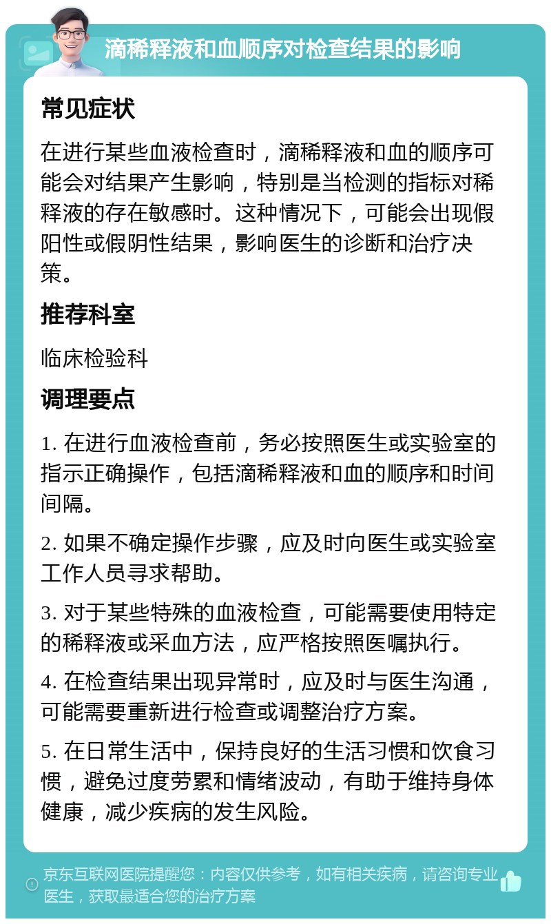 滴稀释液和血顺序对检查结果的影响 常见症状 在进行某些血液检查时，滴稀释液和血的顺序可能会对结果产生影响，特别是当检测的指标对稀释液的存在敏感时。这种情况下，可能会出现假阳性或假阴性结果，影响医生的诊断和治疗决策。 推荐科室 临床检验科 调理要点 1. 在进行血液检查前，务必按照医生或实验室的指示正确操作，包括滴稀释液和血的顺序和时间间隔。 2. 如果不确定操作步骤，应及时向医生或实验室工作人员寻求帮助。 3. 对于某些特殊的血液检查，可能需要使用特定的稀释液或采血方法，应严格按照医嘱执行。 4. 在检查结果出现异常时，应及时与医生沟通，可能需要重新进行检查或调整治疗方案。 5. 在日常生活中，保持良好的生活习惯和饮食习惯，避免过度劳累和情绪波动，有助于维持身体健康，减少疾病的发生风险。