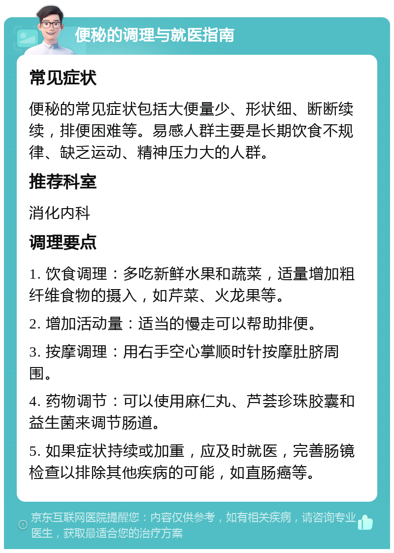 便秘的调理与就医指南 常见症状 便秘的常见症状包括大便量少、形状细、断断续续，排便困难等。易感人群主要是长期饮食不规律、缺乏运动、精神压力大的人群。 推荐科室 消化内科 调理要点 1. 饮食调理：多吃新鲜水果和蔬菜，适量增加粗纤维食物的摄入，如芹菜、火龙果等。 2. 增加活动量：适当的慢走可以帮助排便。 3. 按摩调理：用右手空心掌顺时针按摩肚脐周围。 4. 药物调节：可以使用麻仁丸、芦荟珍珠胶囊和益生菌来调节肠道。 5. 如果症状持续或加重，应及时就医，完善肠镜检查以排除其他疾病的可能，如直肠癌等。