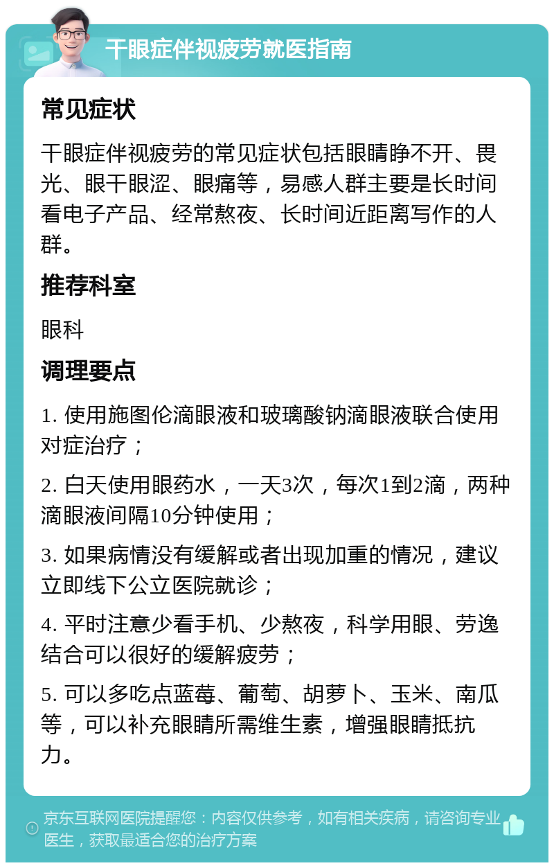 干眼症伴视疲劳就医指南 常见症状 干眼症伴视疲劳的常见症状包括眼睛睁不开、畏光、眼干眼涩、眼痛等，易感人群主要是长时间看电子产品、经常熬夜、长时间近距离写作的人群。 推荐科室 眼科 调理要点 1. 使用施图伦滴眼液和玻璃酸钠滴眼液联合使用对症治疗； 2. 白天使用眼药水，一天3次，每次1到2滴，两种滴眼液间隔10分钟使用； 3. 如果病情没有缓解或者出现加重的情况，建议立即线下公立医院就诊； 4. 平时注意少看手机、少熬夜，科学用眼、劳逸结合可以很好的缓解疲劳； 5. 可以多吃点蓝莓、葡萄、胡萝卜、玉米、南瓜等，可以补充眼睛所需维生素，增强眼睛抵抗力。