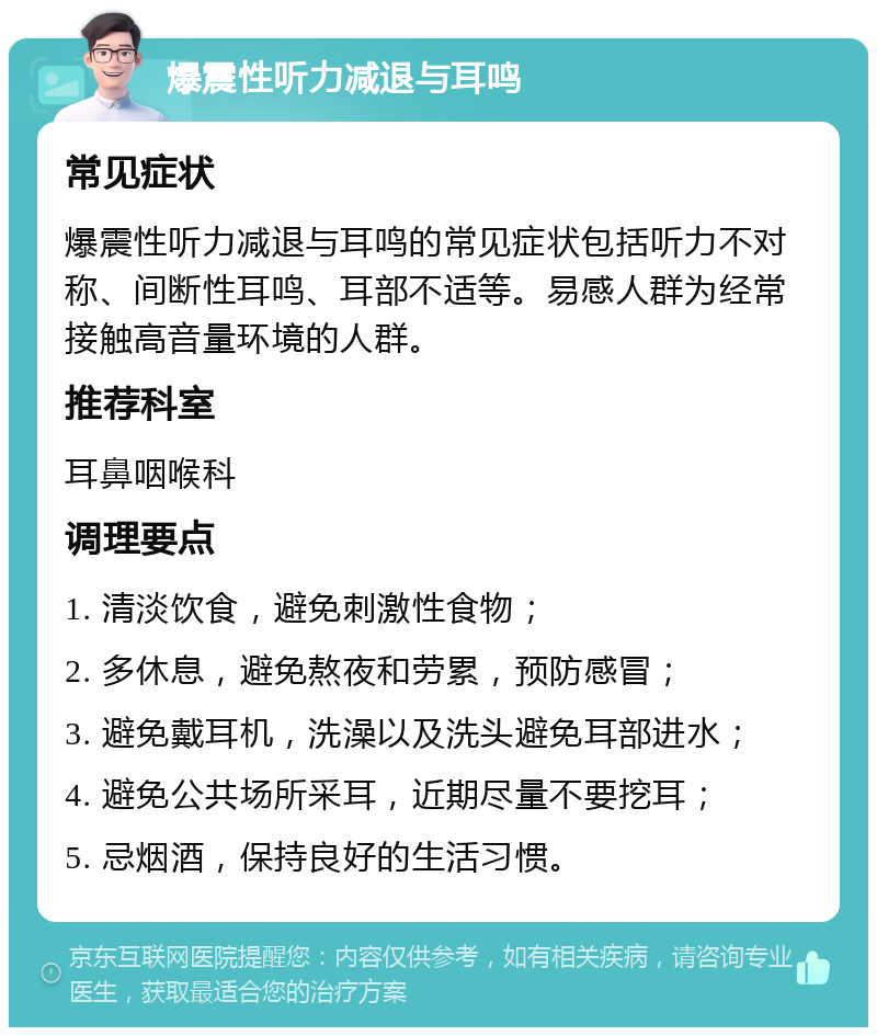 爆震性听力减退与耳鸣 常见症状 爆震性听力减退与耳鸣的常见症状包括听力不对称、间断性耳鸣、耳部不适等。易感人群为经常接触高音量环境的人群。 推荐科室 耳鼻咽喉科 调理要点 1. 清淡饮食，避免刺激性食物； 2. 多休息，避免熬夜和劳累，预防感冒； 3. 避免戴耳机，洗澡以及洗头避免耳部进水； 4. 避免公共场所采耳，近期尽量不要挖耳； 5. 忌烟酒，保持良好的生活习惯。