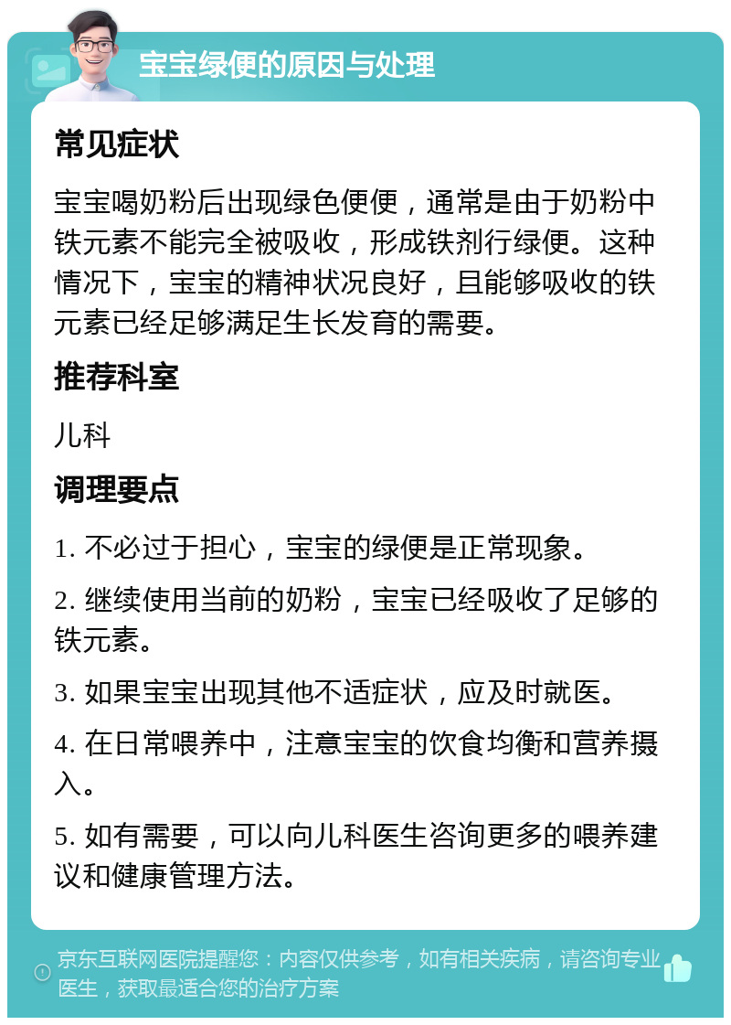 宝宝绿便的原因与处理 常见症状 宝宝喝奶粉后出现绿色便便，通常是由于奶粉中铁元素不能完全被吸收，形成铁剂行绿便。这种情况下，宝宝的精神状况良好，且能够吸收的铁元素已经足够满足生长发育的需要。 推荐科室 儿科 调理要点 1. 不必过于担心，宝宝的绿便是正常现象。 2. 继续使用当前的奶粉，宝宝已经吸收了足够的铁元素。 3. 如果宝宝出现其他不适症状，应及时就医。 4. 在日常喂养中，注意宝宝的饮食均衡和营养摄入。 5. 如有需要，可以向儿科医生咨询更多的喂养建议和健康管理方法。