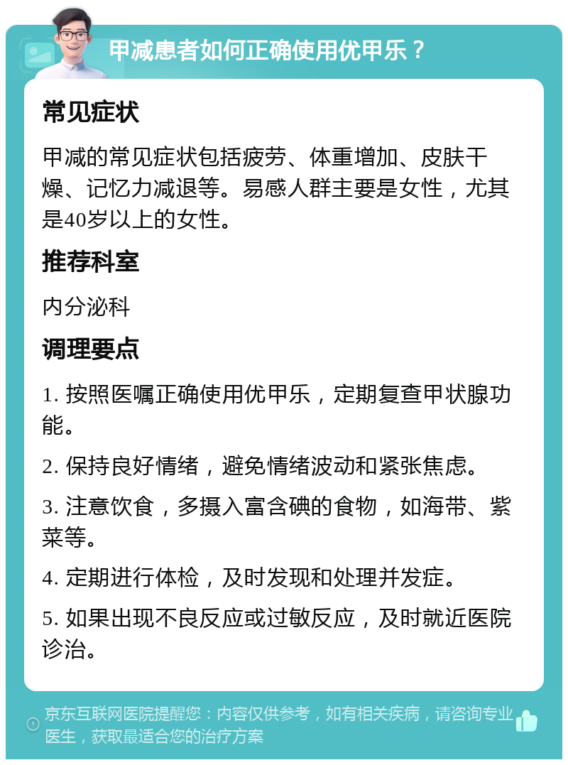 甲减患者如何正确使用优甲乐？ 常见症状 甲减的常见症状包括疲劳、体重增加、皮肤干燥、记忆力减退等。易感人群主要是女性，尤其是40岁以上的女性。 推荐科室 内分泌科 调理要点 1. 按照医嘱正确使用优甲乐，定期复查甲状腺功能。 2. 保持良好情绪，避免情绪波动和紧张焦虑。 3. 注意饮食，多摄入富含碘的食物，如海带、紫菜等。 4. 定期进行体检，及时发现和处理并发症。 5. 如果出现不良反应或过敏反应，及时就近医院诊治。