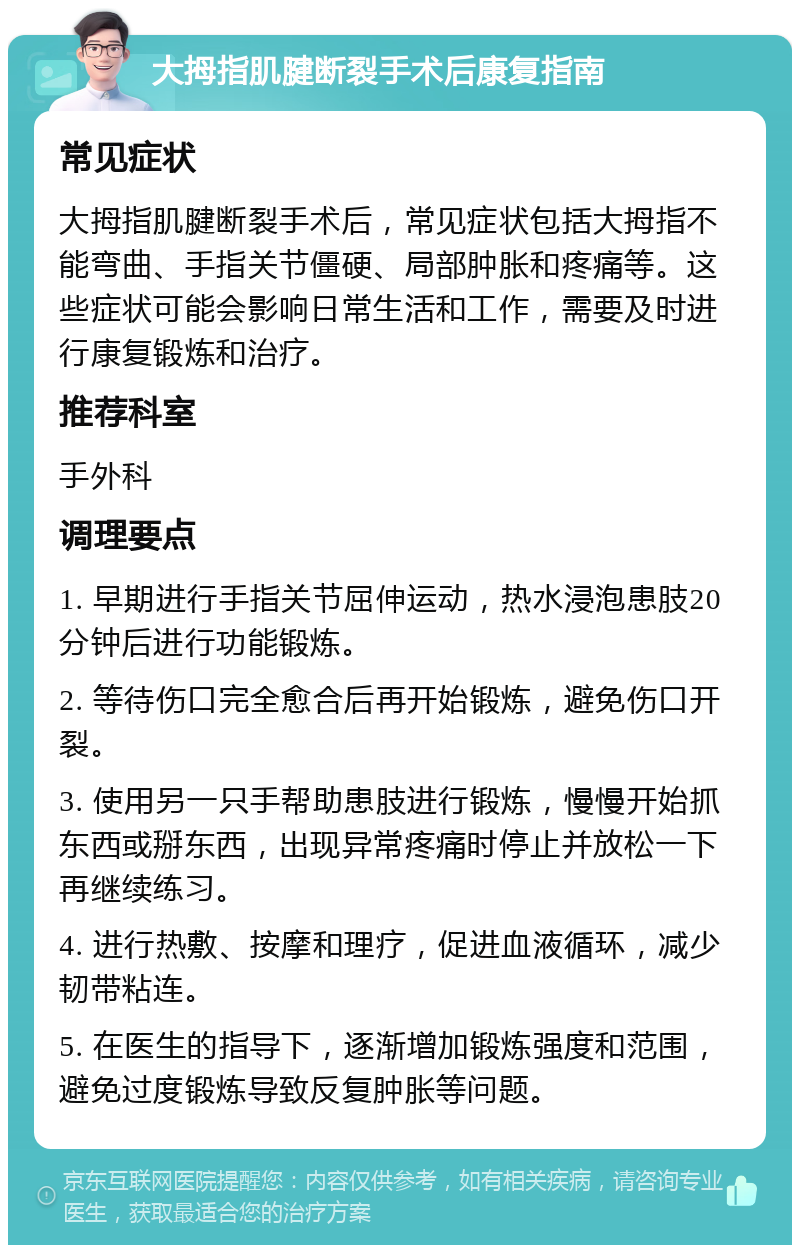 大拇指肌腱断裂手术后康复指南 常见症状 大拇指肌腱断裂手术后，常见症状包括大拇指不能弯曲、手指关节僵硬、局部肿胀和疼痛等。这些症状可能会影响日常生活和工作，需要及时进行康复锻炼和治疗。 推荐科室 手外科 调理要点 1. 早期进行手指关节屈伸运动，热水浸泡患肢20分钟后进行功能锻炼。 2. 等待伤口完全愈合后再开始锻炼，避免伤口开裂。 3. 使用另一只手帮助患肢进行锻炼，慢慢开始抓东西或掰东西，出现异常疼痛时停止并放松一下再继续练习。 4. 进行热敷、按摩和理疗，促进血液循环，减少韧带粘连。 5. 在医生的指导下，逐渐增加锻炼强度和范围，避免过度锻炼导致反复肿胀等问题。