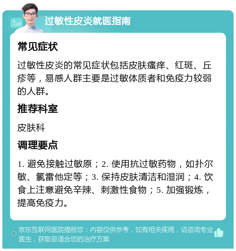 过敏性皮炎就医指南 常见症状 过敏性皮炎的常见症状包括皮肤瘙痒、红斑、丘疹等，易感人群主要是过敏体质者和免疫力较弱的人群。 推荐科室 皮肤科 调理要点 1. 避免接触过敏原；2. 使用抗过敏药物，如扑尔敏、氯雷他定等；3. 保持皮肤清洁和湿润；4. 饮食上注意避免辛辣、刺激性食物；5. 加强锻炼，提高免疫力。