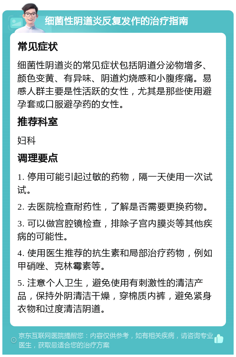 细菌性阴道炎反复发作的治疗指南 常见症状 细菌性阴道炎的常见症状包括阴道分泌物增多、颜色变黄、有异味、阴道灼烧感和小腹疼痛。易感人群主要是性活跃的女性，尤其是那些使用避孕套或口服避孕药的女性。 推荐科室 妇科 调理要点 1. 停用可能引起过敏的药物，隔一天使用一次试试。 2. 去医院检查耐药性，了解是否需要更换药物。 3. 可以做宫腔镜检查，排除子宫内膜炎等其他疾病的可能性。 4. 使用医生推荐的抗生素和局部治疗药物，例如甲硝唑、克林霉素等。 5. 注意个人卫生，避免使用有刺激性的清洁产品，保持外阴清洁干燥，穿棉质内裤，避免紧身衣物和过度清洁阴道。