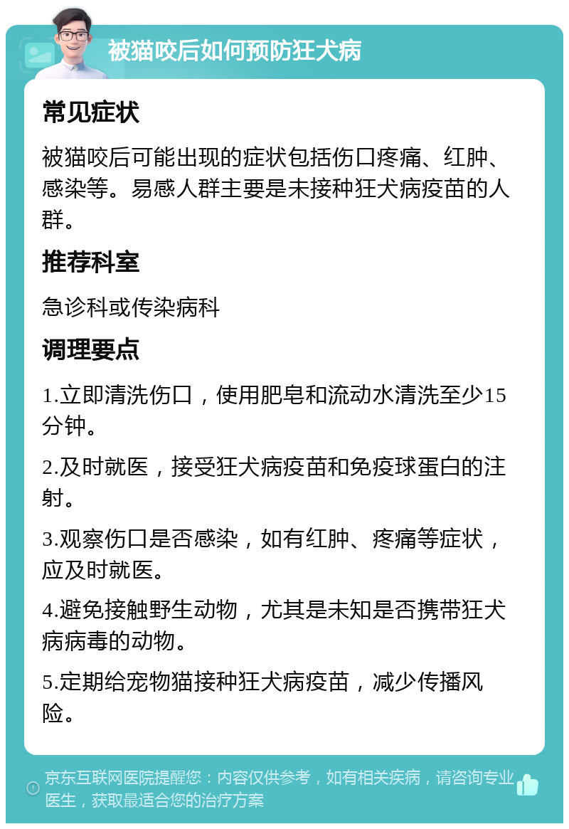 被猫咬后如何预防狂犬病 常见症状 被猫咬后可能出现的症状包括伤口疼痛、红肿、感染等。易感人群主要是未接种狂犬病疫苗的人群。 推荐科室 急诊科或传染病科 调理要点 1.立即清洗伤口，使用肥皂和流动水清洗至少15分钟。 2.及时就医，接受狂犬病疫苗和免疫球蛋白的注射。 3.观察伤口是否感染，如有红肿、疼痛等症状，应及时就医。 4.避免接触野生动物，尤其是未知是否携带狂犬病病毒的动物。 5.定期给宠物猫接种狂犬病疫苗，减少传播风险。