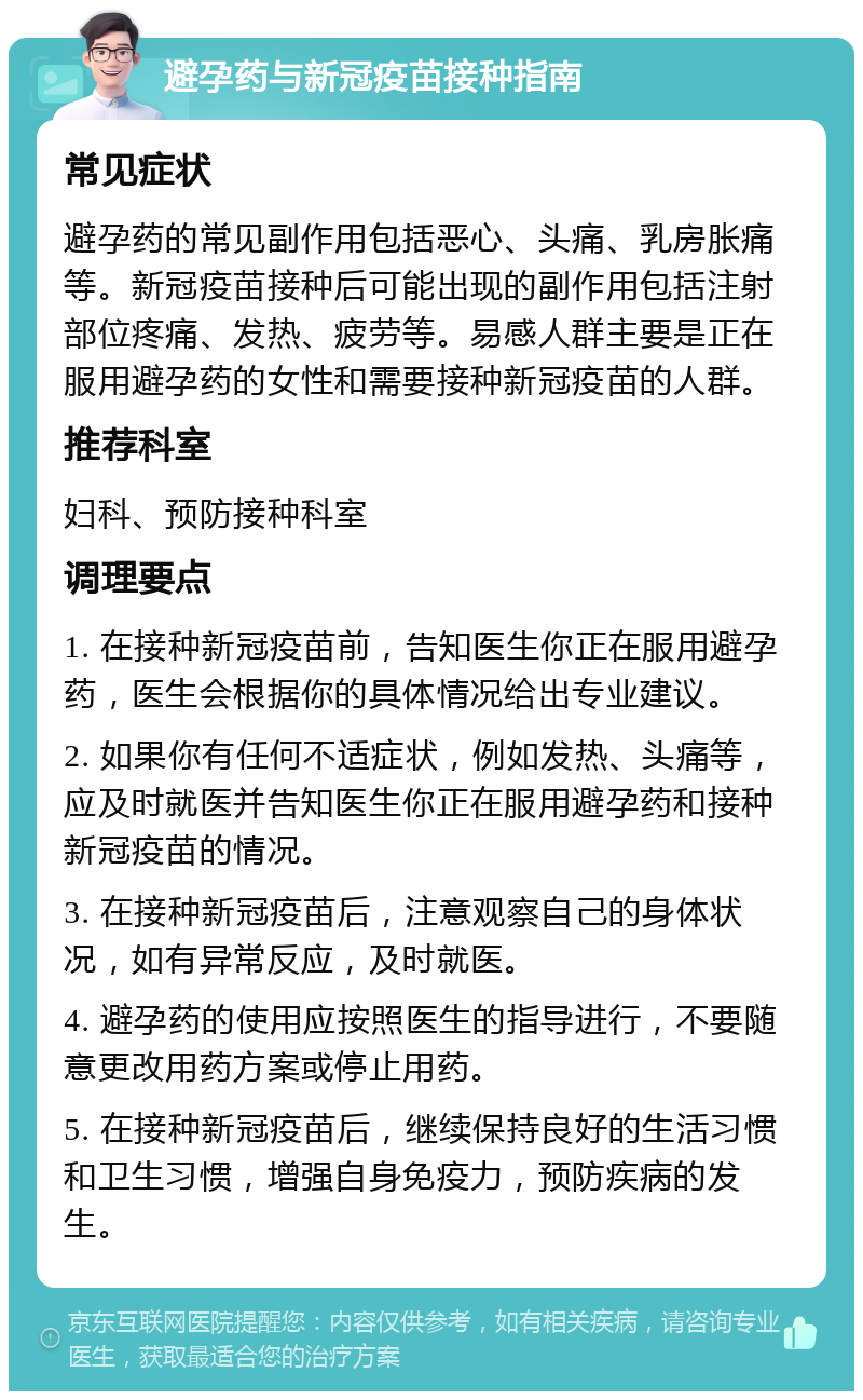 避孕药与新冠疫苗接种指南 常见症状 避孕药的常见副作用包括恶心、头痛、乳房胀痛等。新冠疫苗接种后可能出现的副作用包括注射部位疼痛、发热、疲劳等。易感人群主要是正在服用避孕药的女性和需要接种新冠疫苗的人群。 推荐科室 妇科、预防接种科室 调理要点 1. 在接种新冠疫苗前，告知医生你正在服用避孕药，医生会根据你的具体情况给出专业建议。 2. 如果你有任何不适症状，例如发热、头痛等，应及时就医并告知医生你正在服用避孕药和接种新冠疫苗的情况。 3. 在接种新冠疫苗后，注意观察自己的身体状况，如有异常反应，及时就医。 4. 避孕药的使用应按照医生的指导进行，不要随意更改用药方案或停止用药。 5. 在接种新冠疫苗后，继续保持良好的生活习惯和卫生习惯，增强自身免疫力，预防疾病的发生。