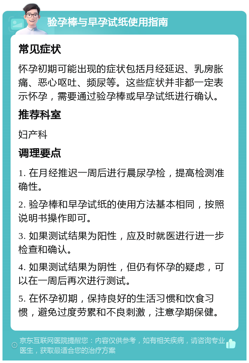 验孕棒与早孕试纸使用指南 常见症状 怀孕初期可能出现的症状包括月经延迟、乳房胀痛、恶心呕吐、频尿等。这些症状并非都一定表示怀孕，需要通过验孕棒或早孕试纸进行确认。 推荐科室 妇产科 调理要点 1. 在月经推迟一周后进行晨尿孕检，提高检测准确性。 2. 验孕棒和早孕试纸的使用方法基本相同，按照说明书操作即可。 3. 如果测试结果为阳性，应及时就医进行进一步检查和确认。 4. 如果测试结果为阴性，但仍有怀孕的疑虑，可以在一周后再次进行测试。 5. 在怀孕初期，保持良好的生活习惯和饮食习惯，避免过度劳累和不良刺激，注意孕期保健。