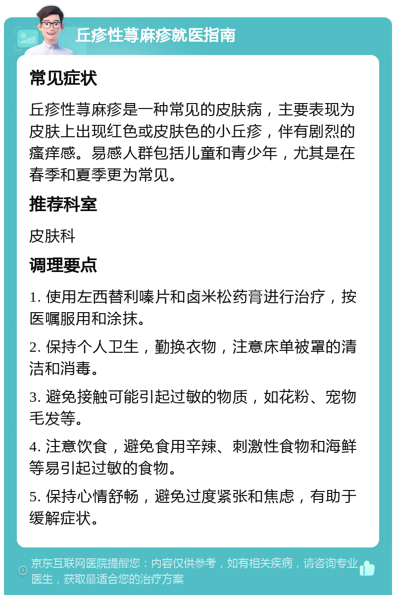 丘疹性荨麻疹就医指南 常见症状 丘疹性荨麻疹是一种常见的皮肤病，主要表现为皮肤上出现红色或皮肤色的小丘疹，伴有剧烈的瘙痒感。易感人群包括儿童和青少年，尤其是在春季和夏季更为常见。 推荐科室 皮肤科 调理要点 1. 使用左西替利嗪片和卤米松药膏进行治疗，按医嘱服用和涂抹。 2. 保持个人卫生，勤换衣物，注意床单被罩的清洁和消毒。 3. 避免接触可能引起过敏的物质，如花粉、宠物毛发等。 4. 注意饮食，避免食用辛辣、刺激性食物和海鲜等易引起过敏的食物。 5. 保持心情舒畅，避免过度紧张和焦虑，有助于缓解症状。