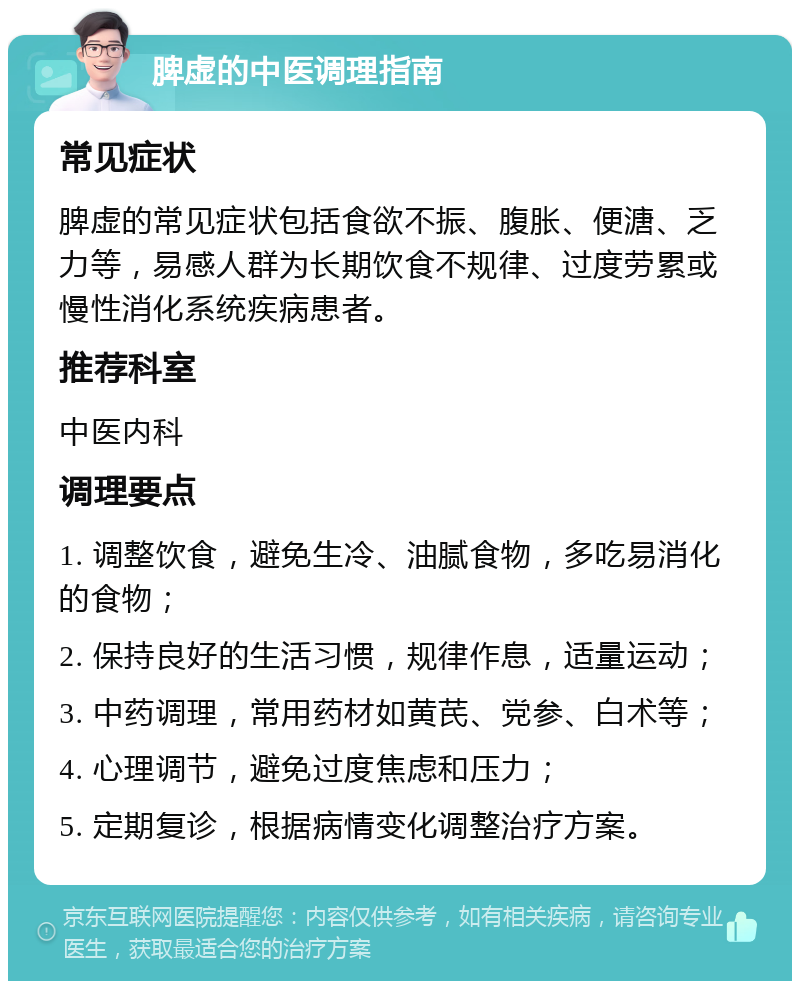 脾虚的中医调理指南 常见症状 脾虚的常见症状包括食欲不振、腹胀、便溏、乏力等，易感人群为长期饮食不规律、过度劳累或慢性消化系统疾病患者。 推荐科室 中医内科 调理要点 1. 调整饮食，避免生冷、油腻食物，多吃易消化的食物； 2. 保持良好的生活习惯，规律作息，适量运动； 3. 中药调理，常用药材如黄芪、党参、白术等； 4. 心理调节，避免过度焦虑和压力； 5. 定期复诊，根据病情变化调整治疗方案。