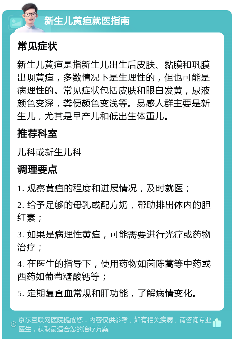 新生儿黄疸就医指南 常见症状 新生儿黄疸是指新生儿出生后皮肤、黏膜和巩膜出现黄疸，多数情况下是生理性的，但也可能是病理性的。常见症状包括皮肤和眼白发黄，尿液颜色变深，粪便颜色变浅等。易感人群主要是新生儿，尤其是早产儿和低出生体重儿。 推荐科室 儿科或新生儿科 调理要点 1. 观察黄疸的程度和进展情况，及时就医； 2. 给予足够的母乳或配方奶，帮助排出体内的胆红素； 3. 如果是病理性黄疸，可能需要进行光疗或药物治疗； 4. 在医生的指导下，使用药物如茵陈蒿等中药或西药如葡萄糖酸钙等； 5. 定期复查血常规和肝功能，了解病情变化。