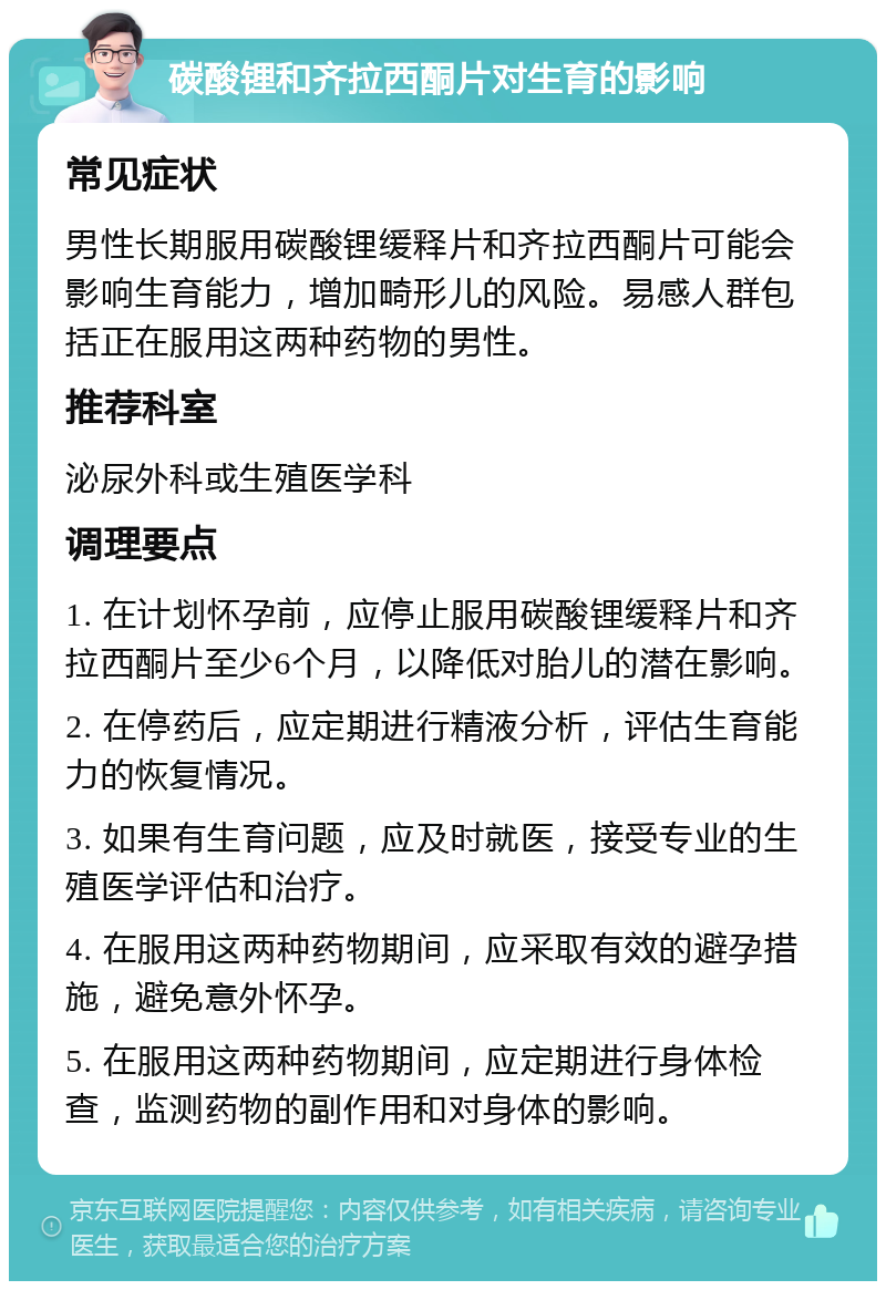 碳酸锂和齐拉西酮片对生育的影响 常见症状 男性长期服用碳酸锂缓释片和齐拉西酮片可能会影响生育能力，增加畸形儿的风险。易感人群包括正在服用这两种药物的男性。 推荐科室 泌尿外科或生殖医学科 调理要点 1. 在计划怀孕前，应停止服用碳酸锂缓释片和齐拉西酮片至少6个月，以降低对胎儿的潜在影响。 2. 在停药后，应定期进行精液分析，评估生育能力的恢复情况。 3. 如果有生育问题，应及时就医，接受专业的生殖医学评估和治疗。 4. 在服用这两种药物期间，应采取有效的避孕措施，避免意外怀孕。 5. 在服用这两种药物期间，应定期进行身体检查，监测药物的副作用和对身体的影响。